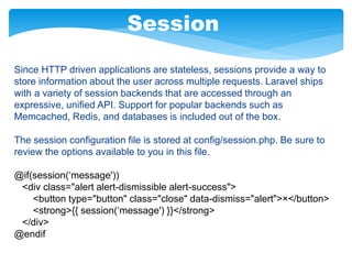 Session
Since HTTP driven applications are stateless, sessions provide a way to
store information about the user across multiple requests. Laravel ships
with a variety of session backends that are accessed through an
expressive, unified API. Support for popular backends such as
Memcached, Redis, and databases is included out of the box.
The session configuration file is stored at config/session.php. Be sure to
review the options available to you in this file.
@if(session(‘message'))
<div class="alert alert-dismissible alert-success">
<button type="button" class="close" data-dismiss="alert">×</button>
<strong>{{ session(‘message') }}</strong>
</div>
@endif
 