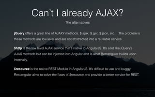 Can’t I already AJAX? 
The alternatives 
jQuery offers a great line of AJAXY methods. $.ajax, $.get, $.json, etc… The problem is 
these methods are low level and are not abstracted into a reusable service. 
$http is the low level AJAX service that’s native to AngularJS. It’s a lot like jQuery’s 
AJAX methods but can be injected into Angular and is what Restangular builds upon 
internally. 
$resource is the native REST Module in AngularJS. It’s difficult to use and buggy. 
Restangular aims to solve the flaws of $resource and provide a better service for REST. 
 