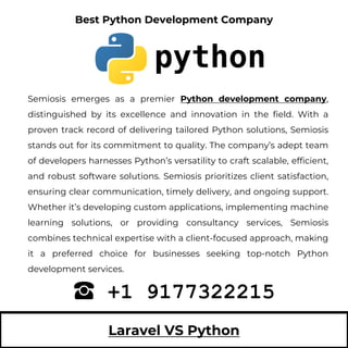 Laravel VS Python
Semiosis emerges as a premier Python development company,
distinguished by its excellence and innovation in the field. With a
proven track record of delivering tailored Python solutions, Semiosis
stands out for its commitment to quality. The company’s adept team
of developers harnesses Python’s versatility to craft scalable, efficient,
and robust software solutions. Semiosis prioritizes client satisfaction,
ensuring clear communication, timely delivery, and ongoing support.
Whether it’s developing custom applications, implementing machine
learning solutions, or providing consultancy services, Semiosis
combines technical expertise with a client-focused approach, making
it a preferred choice for businesses seeking top-notch Python
development services.
+1 9177322215
Best Python Development Company
 
