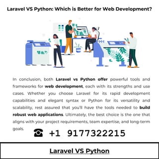 Laravel VS Python
In conclusion, both Laravel vs Python offer powerful tools and
frameworks for web development, each with its strengths and use
cases. Whether you choose Laravel for its rapid development
capabilities and elegant syntax or Python for its versatility and
scalability, rest assured that you’ll have the tools needed to build
robust web applications. Ultimately, the best choice is the one that
aligns with your project requirements, team expertise, and long-term
goals.
+1 9177322215
Laravel VS Python: Which is Better for Web Development?
 
