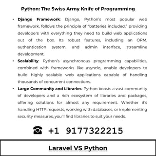 Laravel VS Python
• Django Framework: Django, Python’s most popular web
framework, follows the principle of “batteries included,” providing
developers with everything they need to build web applications
out of the box. Its robust features, including an ORM,
authentication system, and admin interface, streamline
development.
• Scalability: Python’s asynchronous programming capabilities,
combined with frameworks like asyncio, enable developers to
build highly scalable web applications capable of handling
thousands of concurrent connections.
• Large Community and Libraries: Python boasts a vast community
of developers and a rich ecosystem of libraries and packages,
offering solutions for almost any requirement. Whether it’s
handling HTTP requests, working with databases, or implementing
security measures, you’ll find libraries to suit your needs.
+1 9177322215
Python: The Swiss Army Knife of Programming
 