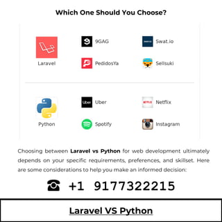 Laravel VS Python
Choosing between Laravel vs Python for web development ultimately
depends on your specific requirements, preferences, and skillset. Here
are some considerations to help you make an informed decision:
+1 9177322215
Which One Should You Choose?
 