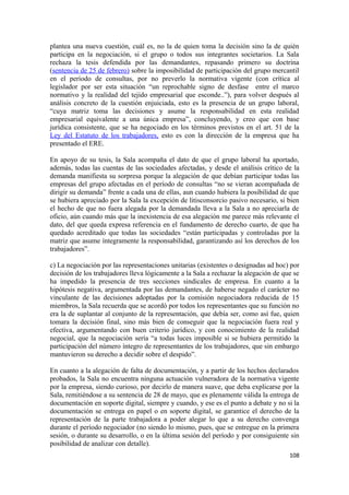 plantea una nueva cuestión, cuál es, no la de quien toma la decisión sino la de quién
participa en la negociación, si el grupo o todos sus integrantes societarios. La Sala
rechaza la tesis defendida por las demandantes, repasando primero su doctrina
(sentencia de 25 de febrero) sobre la imposibilidad de participación del grupo mercantil
en el período de consultas, por no preverlo la normativa vigente (con crítica al
legislador por ser esta situación “un reprochable signo de desfase entre el marco
normativo y la realidad del tejido empresarial que esconde..”), para volver después al
análisis concreto de la cuestión enjuiciada, esto es la presencia de un grupo laboral,
“cuya matriz toma las decisiones y asume la responsabilidad en esta realidad
empresarial equivalente a una única empresa”, concluyendo, y creo que con base
jurídica consistente, que se ha negociado en los términos previstos en el art. 51 de la
Ley del Estatuto de los trabajadores, esto es con la dirección de la empresa que ha
presentado el ERE.
En apoyo de su tesis, la Sala acompaña el dato de que el grupo laboral ha aportado,
además, todas las cuentas de las sociedades afectadas, y desde el análisis crítico de la
demanda manifiesta su sorpresa porque la alegación de que debían participar todas las
empresas del grupo afectadas en el período de consultas “no se vieran acompañada de
dirigir su demanda” frente a cada una de ellas, aun cuando hubiera la posibilidad de que
se hubiera apreciado por la Sala la excepción de litisconsorcio pasivo necesario, si bien
el hecho de que no fuera alegada por la demandada lleva a la Sala a no apreciarla de
oficio, aún cuando más que la inexistencia de esa alegación me parece más relevante el
dato, del que queda expresa referencia en el fundamento de derecho cuarto, de que ha
quedado acreditado que todas las sociedades “están participadas y controladas por la
matriz que asume íntegramente la responsabilidad, garantizando así los derechos de los
trabajadores”.
c) La negociación por las representaciones unitarias (existentes o designadas ad hoc) por
decisión de los trabajadores lleva lógicamente a la Sala a rechazar la alegación de que se
ha impedido la presencia de tres secciones sindicales de empresa. En cuanto a la
hipótesis negativa, argumentada por las demandantes, de haberse negado el carácter no
vinculante de las decisiones adoptadas por la comisión negociadora reducida de 15
miembros, la Sala recuerda que se acordó por todos los representantes que su función no
era la de suplantar al conjunto de la representación, que debía ser, como así fue, quien
tomara la decisión final, sino más bien de conseguir que la negociación fuera real y
efectiva, argumentando con buen criterio jurídico, y con conocimiento de la realidad
negocial, que la negociación sería “a todas luces imposible si se hubiera permitido la
participación del número íntegro de representantes de los trabajadores, que sin embargo
mantuvieron su derecho a decidir sobre el despido”.
En cuanto a la alegación de falta de documentación, y a partir de los hechos declarados
probados, la Sala no encuentra ninguna actuación vulneradora de la normativa vigente
por la empresa, siendo curioso, por decirlo de manera suave, que deba explicarse por la
Sala, remitiéndose a su sentencia de 28 de mayo, que es plenamente válida la entrega de
documentación en soporte digital, siempre y cuando, y ese es el punto a debate y no si la
documentación se entrega en papel o en soporte digital, se garantice el derecho de la
representación de la parte trabajadora a poder alegar lo que a su derecho convenga
durante el período negociador (no siendo lo mismo, pues, que se entregue en la primera
sesión, o durante su desarrollo, o en la última sesión del período y por consiguiente sin
posibilidad de analizar con detalle).
108

 