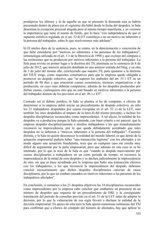 produjeron los últimos y la de aquella en que se presentó la demanda esta se habría
presentado dentro de plazo (en el vigésimo día hábil desde la fecha del despido), la Sala
desestima la excepción procesal alegada pero al mismo tiempo manifiesta, y ya veremos
la importancia que tiene el asunto de fondo, que lo hace “con independencia de que el
supuesto extintivo regulado en el art. 52 d) ET constituya o no un motivo no inherente a
la persona del trabajador, sobre lo que resolveremos más adelante”.
b) El núcleo duro de la sentencia, pues, se centra, en la determinación y concreción de
que debe entenderse por “motivos no inherentes a las personas de los trabajadores”,
terminología utilizada en el art. 1.1 de la Directiva de 1998 y que excluye del cómputo a
las extinciones que se produzcan por motivos inherentes a la persona del trabajador. La
Sala pasa revista en primer lugar a la doctrina del TS, plasmada en la sentencia de 8 de
julio de 2012, que mereció atención detallada en una anterior entrada del blog, y en otra
de 3 de julio del mismo año, concluyendo que nuestro TS, para ajustarse a la doctrina
del TJUE exige, como requisitos constitutivos para que la empresa quede obligada a
promover un despido colectivo, que “se superen los umbrales del art. 51.1 ET en un
período de 90 días y que concurran causas económicas, técnicas, organizativas o de
producción, en cuyo caso deberán computarse, además de los despidos producidos por
dichas causas, cualesquiera otro que no esté basado en motivos inherentes a la persona
del trabajador distinto de los previstos en el art. 49.1.c ET”.
Centrado así el debate jurídico, la Sala se plantea si ha de computar, a efectos de
determinar si la empresa debió iniciar un procedimiento de despido colectivo, no sólo
los 21 trabajadores despedidos por causas recogidas en el art. 52 c) de la LET, sino
también los once despedidos al amparo de la letra d) del mismo precepto, e incluso los
despidos disciplinarios reconocidos como improcedentes. A tal efecto, la nulidad de los
despidos va a producirse porque la Sala entiende, con buen criterio a mi parecer, que la
empresa despidió disciplinariamente a muchos trabajadores a los que inmediatamente
reconoció su improcedencia, por lo que queda debidamente acreditado que tales
despidos no se debieron a “motivos inherentes a la persona del trabajador”. Cuestión
distinta, y la Sala no quiere desconocer la realidad del mundo laboral, es que detrás de la
actuación empresarial pudiera haber “una transacción legítima” con los afectados y en
modo alguno una actuación fraudulenta, tesis que en cualquier caso me resulta muy
difícil de argumentar por la parte empresarial, pero que además en este caso ni se ha
intentado, por lo que la tesis de la Sala es que “cuando se despide masivamente por
causas disciplinarias a trabajadores en un corto período de tiempo, se reconoce la
improcedencia de la mitad de esos despidos y se declara judicialmente la improcedencia
de otro, sin que se haya acreditado por la empresa que hubo una transacción efectiva
con los trabajadores, a los que reconoció la improcedencia del despido, debemos
concluir necesariamente que dichos despidos disciplinarios carecían de causa
disciplinaria, por lo que no estaban causados en motivos inherentes a las personas de los
trabajadores afectados”.
En conclusión, si sumamos a los 21 despidos objetivos los 34 disciplinarios reconocidos
como improcedentes por la empresa cabe concluir que estábamos en presencia de un
número de despidos que requería de un procedimiento de ERE y la consiguiente
tramitación del período de consultas previsto en el art. 51 de la LET antes de adoptar la
decisión, por lo que la vulneración de esa regla llevará a declarar la nulidad de la
decisión empresarial. En apoyo de esta tesis la Sala aporta numerosas sentencias del TSJ
para confirmar que a efectos de cómputo del número de afectados, hay que aplicar lo
115

 