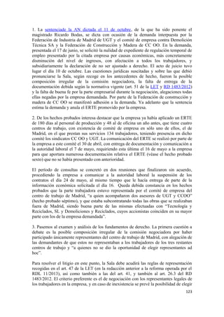 1. La sentenciade la AN dictada el 11 de octubre, de la que ha sido ponente el
magistrado Ricardo Bodas, se dicta con ocasión de la demanda interpuesta por la
Federación de Industria de Madrid de UGT y el comité de empresa contra Demolición
Técnica SA y la Federación de Construcción y Madera de CC OO. En la demanda,
presentada el 17 de junio, se solicitó la nulidad de expediente de regulación temporal de
empleo presentado por la citada empresa por causas económicas, más concretamente
disminución del nivel de ingresos, con afectación a todos los trabajadores, y
subsidiariamente la declaración de no ser ajustado a derecho. El acto de juicio tuvo
lugar el día 10 de octubre. Las cuestiones jurídicas suscitadas y sobre las que debió
pronunciarse la Sala, según recoge en los antecedentes de hecho, fueron la posible
composición irregular de la comisión negociadora, la falta de entrega de la
documentación debida según la normativa vigente (art. 51 de la LET y RD 1483/2012)
y la falta de buena fe por la parte empresarial durante la negociación, alegaciones todas
ellas negadas por la empresa demandada. Por parte de la Federación de construcción y
madera de CC OO se manifestó adhesión a la demanda. Ya adelanto que la sentencia
estima la demanda y anula el ERTE promovido por la empresa.
2. De los hechos probados interesa destacar que la empresa ya había aplicado un ERTE
de 180 días al personal de producción y 48 al de oficina un año antes, que tiene cuatro
centros de trabajo, con existencia de comité de empresa en sólo uno de ellos, el de
Madrid, en el que prestan sus servicios 134 trabajadores, teniendo presencia en dicho
comité los sindicatos CC OO y UGT. La comunicación del ERTE se realizó por parte de
la empresa a este comité el 30 de abril, con entrega de documentación y comunicación a
la autoridad laboral el 7 de mayo, requiriendo esta última el 16 de mayo a la empresa
para que aportara numerosa documentación relativa el ERTE (véase el hecho probado
sexto) que no se había presentado con anterioridad.
El período de consultas se concretó en dos reuniones que finalizaron sin acuerdo,
procediendo la empresa a comunicar a la autoridad laboral la suspensión de los
contratos el día 24 de mayo, al mismo tiempo que le hacía entrega de parte de la
información económica solicitada el día 16. Queda debida constancia en los hechos
probados que la parte trabajadora estuvo representada por el comité de empresa del
centro de trabajo de Madrid, “a quien acompañaron dos asesores de UGT y CCOO”
(hecho probado séptimo), y que estaba subcontratando todas las obras que se realizaban
fuera de Madrid, siendo buena parte de las mismas efectuadas con “Tecnología y
Reciclados, SL y Demoliciones y Reciclados, cuyos accionistas coinciden en su mayor
parte con los de la empresa demandada”.
3. Pasemos al examen y análisis de los fundamentos de derecho. La primera cuestión a
debate es la posible composición irregular de la comisión negociadora por haber
participado únicamente representantes del centro de trabajo de Madrid, con alegación de
las demandantes de que estos no representaban a los trabajadores de los tres restantes
centros de trabajo y “a quienes no se dio la oportunidad de elegir representantes ad
hoc”.
Para resolver el litigio en este punto, la Sala debe acudirá las reglas de representación
recogidas en el art. 47 de la LET (en la redacción anterior a la reforma operada por el
RDL 11/2013), así como también a las del art. 41, y también al art. 26.3 del RD
1483/2012. El criterio preferente es el de negociación con los representantes legales de
los trabajadores en la empresa, y en caso de inexistencia se prevé la posibilidad de elegir
123

 