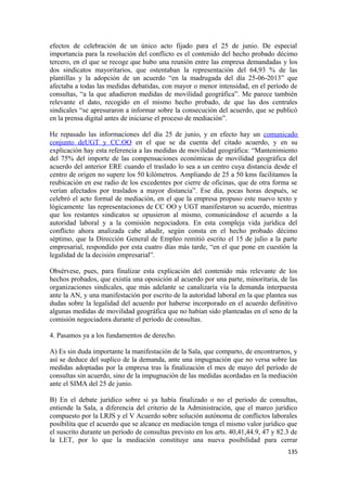 efectos de celebración de un único acto fijado para el 25 de junio. De especial
importancia para la resolución del conflicto es el contenido del hecho probado décimo
tercero, en el que se recoge que hubo una reunión entre las empresa demandadas y los
dos sindicatos mayoritarios, que ostentaban la representación del 64,93 % de las
plantillas y la adopción de un acuerdo “en la madrugada del día 25-06-2013” que
afectaba a todas las medidas debatidas, con mayor o menor intensidad, en el período de
consultas, “a la que añadieron medidas de movilidad geográfica”. Me parece también
relevante el dato, recogido en el mismo hecho probado, de que las dos centrales
sindicales “se apresuraron a informar sobre la consecución del acuerdo, que se publicó
en la prensa digital antes de iniciarse el proceso de mediación”.
He repasado las informaciones del día 25 de junio, y en efecto hay un comunicado
conjunto deUGT y CC.OO en el que se da cuenta del citado acuerdo, y en su
explicación hay esta referencia a las medidas de movilidad geográfica: “Mantenimiento
del 75% del importe de las compensaciones económicas de movilidad geográfica del
acuerdo del anterior ERE cuando el traslado lo sea a un centro cuya distancia desde el
centro de origen no supere los 50 kilómetros. Ampliando de 25 a 50 kms facilitamos la
reubicación en ese radio de los excedentes por cierre de oficinas, que de otra forma se
verían afectados por traslados a mayor distancia”. Ese día, pocas horas después, se
celebró el acto formal de mediación, en el que la empresa propuso este nuevo texto y
lógicamente las representaciones de CC OO y UGT manifestaron su acuerdo, mientras
que los restantes sindicatos se opusieron al mismo, comunicándose el acuerdo a la
autoridad laboral y a la comisión negociadora. En esta compleja vida jurídica del
conflicto ahora analizada cabe añadir, según consta en el hecho probado décimo
séptimo, que la Dirección General de Empleo remitió escrito el 15 de julio a la parte
empresarial, respondido por esta cuatro días más tarde, “en el que pone en cuestión la
legalidad de la decisión empresarial”.
Obsérvese, pues, para finalizar esta explicación del contenido más relevante de los
hechos probados, que existía una oposición al acuerdo por una parte, minoritaria, de las
organizaciones sindicales, que más adelante se canalizaría vía la demanda interpuesta
ante la AN, y una manifestación por escrito de la autoridad laboral en la que plantea sus
dudas sobre la legalidad del acuerdo por haberse incorporado en el acuerdo definitivo
algunas medidas de movilidad geográfica que no habían sido planteadas en el seno de la
comisión negociadora durante el período de consultas.
4. Pasamos ya a los fundamentos de derecho.
A) Es sin duda importante la manifestación de la Sala, que comparto, de encontrarnos, y
así se deduce del suplico de la demanda, ante una impugnación que no versa sobre las
medidas adoptadas por la empresa tras la finalización el mes de mayo del período de
consultas sin acuerdo, sino de la impugnación de las medidas acordadas en la mediación
ante el SIMA del 25 de junio.
B) En el debate jurídico sobre si ya había finalizado o no el periodo de consultas,
entiende la Sala, a diferencia del criterio de la Administración, que el marco jurídico
compuesto por la LRJS y el V Acuerdo sobre solución autónoma de conflictos laborales
posibilita que el acuerdo que se alcance en mediación tenga el mismo valor jurídico que
el suscrito durante un período de consultas previsto en los arts. 40,41,44.9, 47 y 82.3 de
la LET, por lo que la mediación constituye una nueva posibilidad para cerrar
135

 