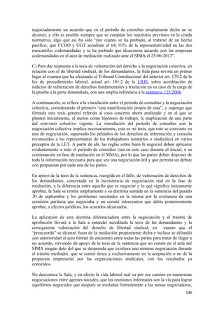 negociadamente un acuerdo que en el período de consultas propiamente dicho no se
alcanzó, y ello es posible siempre que se cumplan los requisitos previstos en la citada
normativa, algo que así ha sido “por cuanto se ha probado, al tratarse de un hecho
pacífico, que CCOO y UGT acreditan el 64, 93% de la representatividad en las dos
mercantiles codemandadas y se ha probado que alcanzaron acuerdo con las empresas
codemandadas en el acto de mediación realizado ante el SIMA el 25-06-2013”.
C) Para dar respuesta a la tesis de vulneración del derecho a la negociación colectiva, en
relación con el de libertad sindical, de los demandantes, la Sala pasa revista en primer
lugar al examen que ha efectuado el Tribunal Constitucional del anterior art. 179.2 de la
ley de procedimiento laboral, actual art. 181.2 de la LRJS, sobre acreditación de
indicios de vulneración de derechos fundamentales y traslación en su caso de la carga de
la prueba a la parte demandada, con una amplia referencia a la sentencia 125/2008.
A continuación, se refiere a la vinculación entre el período de consultas y la negociación
colectiva, considerando el primero “una manifestación propia de esta”, y supongo que
formula esta tesis general referida al caso concreto ahora analizado y en el que se
planteó inicialmente, al menos como hipótesis de trabajo, la inaplicación de una parte
del convenio colectivo vigente. La vinculación del período de consultas con la
negociación colectiva implica necesariamente, esta es mi tesis, que este se convierte en
uno de negociación, superando los peldaños de los derechos de información y consulta
reconocidos a los representantes de los trabajadores (unitarios o sindicales) en varios
preceptos de la LET. A partir de ahí, las reglas sobre buen fe negocial deben aplicarse
evidentemente a todo el período de consultas (sea en este caso durante el inicial, o su
continuación en fase de mediación en el SIMA), por lo que las partes deben disponer de
toda la información necesaria para que sea una negociación útil y que permita un debate
con propuestas por cada una de las partes.
En apoyo de la tesis de la sentencia, recogida en el fallo, de vulneración de derechos de
los demandantes, concretada en la inexistencia de negociación real en la fase de
mediación, y la diferencia entre aquello que es negociar y lo qué significa únicamente
aprobar, la Sala se remite ampliamente a su doctrina sentada en la sentencia del pasado
30 de septiembre y los problemas suscitados en la misma por la existencia de una
comisión paritaria que negociaba y un comité intercentros que debía posteriormente
aprobar, a efectos jurídicos, los acuerdos alcanzados.
La aplicación de esta doctrina diferenciadora entre la negociación y el trámite de
aprobación llevará a la Sala a entender acreditada la tesis de las demandantes y la
consiguiente vulneración del derecho de libertad sindical, en cuanto que el
“preacuerdo” se alcanzó fuera de la mediación propiamente dicha e incluso se difundió
con anterioridad al acto formal de encuentro entre todas las partes para tratar de llegar a
un acuerdo, sirviendo de apoyo de la tesis de la sentencia que no consta en el acta del
SIMA ningún dato del que se desprenda que existiera una mínima negociación durante
el trámite mediador, que se centró única y exclusivamente en la aceptación o no de la
propuesta empresarial por las organizaciones sindicales, con los resultados ya
conocidos.
No desconoce la Sala, y en efecto la vida laboral real va por ese camino en numerosas
negociaciones entre agentes sociales, que las reuniones informales son la vía para lograr
equilibrios negociales que después se trasladan formalmente a las mesas negociadoras,
136

 