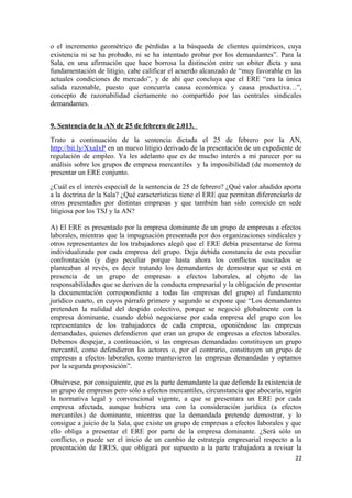 o el incremento geométrico de pérdidas a la búsqueda de clientes quiméricos, cuya
existencia ni se ha probado, ni se ha intentado probar por los demandantes”. Para la
Sala, en una afirmación que hace borrosa la distinción entre un obiter dicta y una
fundamentación de litigio, cabe calificar el acuerdo alcanzado de “muy favorable en las
actuales condiciones de mercado”, y de ahí que concluya que el ERE “era la única
salida razonable, puesto que concurría causa económica y causa productiva…”,
concepto de razonabilidad ciertamente no compartido por las centrales sindicales
demandantes.
9. Sentencia de la AN de 25 de febrero de 2.013.
Trato a continuación de la sentencia dictada el 25 de febrero por la AN,
http://bit.ly/XxaIxP en un nuevo litigio derivado de la presentación de un expediente de
regulación de empleo. Ya les adelanto que es de mucho interés a mi parecer por su
análisis sobre los grupos de empresa mercantiles y la imposibilidad (de momento) de
presentar un ERE conjunto.
¿Cuál es el interés especial de la sentencia de 25 de febrero? ¿Qué valor añadido aporta
a la doctrina de la Sala? ¿Qué características tiene el ERE que permitan diferenciarlo de
otros presentados por distintas empresas y que también han sido conocido en sede
litigiosa por los TSJ y la AN?
A) El ERE es presentado por la empresa dominante de un grupo de empresas a efectos
laborales, mientras que la impugnación presentada por dos organizaciones sindicales y
otros representantes de los trabajadores alegó que el ERE debía presentarse de forma
individualizada por cada empresa del grupo. Deja debida constancia de esta peculiar
confrontación (y digo peculiar porque hasta ahora los conflictos suscitados se
planteaban al revés, es decir tratando los demandantes de demostrar que se está en
presencia de un grupo de empresas a efectos laborales, al objeto de las
responsabilidades que se deriven de la conducta empresarial y la obligación de presentar
la documentación correspondiente a todas las empresas del grupo) el fundamento
jurídico cuarto, en cuyos párrafo primero y segundo se expone que “Los demandantes
pretenden la nulidad del despido colectivo, porque se negoció globalmente con la
empresa dominante, cuando debió negociarse por cada empresa del grupo con los
representantes de los trabajadores de cada empresa, oponiéndose las empresas
demandadas, quienes defendieron que eran un grupo de empresas a efectos laborales.
Debemos despejar, a continuación, si las empresas demandadas constituyen un grupo
mercantil, como defendieron los actores o, por el contrario, constituyen un grupo de
empresas a efectos laborales, como mantuvieron las empresas demandadas y optamos
por la segunda proposición”.
Obsérvese, por consiguiente, que es la parte demandante la que defiende la existencia de
un grupo de empresas pero sólo a efectos mercantiles, circunstancia que abocaría, según
la normativa legal y convencional vigente, a que se presentara un ERE por cada
empresa afectada, aunque hubiera una con la consideración jurídica (a efectos
mercantiles) de dominante, mientras que la demandada pretende demostrar, y lo
consigue a juicio de la Sala, que existe un grupo de empresas a efectos laborales y que
ello obliga a presentar el ERE por parte de la empresa dominante. ¿Será sólo un
conflicto, o puede ser el inicio de un cambio de estrategia empresarial respecto a la
presentación de ERES, que obligará por supuesto a la parte trabajadora a revisar la
22

 