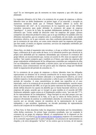 suya? Es un interrogante que de momento no tiene respuesta y que sólo dejo aquí
planteado.
La respuesta afirmativa de la Sala a la existencia de un grupo de empresas a efectos
laborales tiene un doble fundamento: en primer lugar, el ya conocido, y recogido en
numerosas sentencias desde que el Tribunal Supremo elaboró su teoría del
“levantamiento del velo”, de la concurrencia de los requisitos que el alto tribunal
considera necesarios para poder defender la existencia del grupo de empresa
“patológico”. A juicio de la Sala, ha quedado debidamente probado en el litigio de
referencia que “existe unidad de dirección entre las empresas del grupo, quienes
comparten una dirección productiva única, que es la que distribuye los pedidos entre las
diferentes mercantiles, que no compiten entre si, acreditando, de este modo, una unidad
económica efectiva, en la que concurre una clara confusión patrimonial, comprobada
por la existencia de caja única, así como cierta rotación entre las empresas del grupo,
que han usado, al menos en algunas ocasiones, servicios de empleados retribuidos por
otras empresas del grupo”.
Ahora bien, sin duda el argumento más novedoso, y al que se refiere la Sala en primer
lugar, a diferencia de lo que acabo de hacer, es la valoración positiva que efectúa de la
propia tesis defendida por las empresas demandadas que reconocen la existencia del
grupo laboral, un reconocimiento que, razona con acierto la AN, tiene un especial valor
jurídico, “por cuanto comporta aquí y también en el futuro, que todas las empresas del
grupo responderán solidariamente de las obligaciones contraídas por cualquiera de ellas
con sus trabajadores, siendo impensable, a nuestro juicio, que un reconocimiento de tal
naturaleza, cuyas consecuencias son tan graves para las empresas, tenga por finalidad
eludir la negociación del período de consultas en…”.
B) La existencia de un grupo de empresas a efectos laborales tiene las obligadas
repercusiones en términos de la correcta constitución de la mesa negociadora, con la
elección de sus miembros en número adecuado a su representación efectiva, así como
también respecto a la documentación a presentar y sobre la que va a debatirse durante el
período de consultas. A estas características se añade una especifica en el caso
enjuiciado, cual es la existencia de un acuerdo colectivo extraestatutario, suscrito meses
antes de la presentación del ERE, en el que las partes marcaron las líneas generales por
donde debían discurrir los ajustes de plantilla que se fueran haciendo efectivos en las
empresas del grupo, acuerdo que se recogió en gran medida en el acuerdo del ERE
finalmente adoptado, según consta en el fundamento jurídico sexto, “por más del 77 %
de los representantes de los trabajadores”. Hago hincapié en este dato porque creo que
marca una línea de tendencia de la Sala, en la que se valora de forma positiva, sin
perjuicio obviamente de analizar su conformidad a derecho, la existencia de un acuerdo
suscrito por un elevado número de miembros de la representación de la parte
trabajadora y que acrediten, igualmente, un elevado porcentaje de representación
efectiva del conjunto de los trabajadores afectados.
a) Pues bien, la Sala desestima todas las alegaciones formuladas por los demandantes
sobre dichas cuestiones. En primer lugar considera acreditado, una vez aceptada la
existencia de un grupo de empresas laboral, el cumplimiento de lo dispuesto en los
artículos 51.2 y 41.4 de la Ley del Estatuto de los trabajadores respecto a la constitución
de la comisión negociadora por la parte trabajadora, con presencia de representantes ya
elegidos y de otros designados “ad hoc” en los centros que no tuvieran, de tal manera
23

 