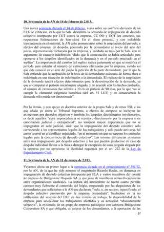 10. Sentencia de la AN de 14 de febrero de 2.013.
Una nueva sentencia dictada el 14 de febrero versa sobre un conflicto derivado de un
ERE de extinción, en la que la Sala desestima la demanda de impugnación de despido
colectivo interpuesta por CGT contra la empresa, CC OO y UGT (en concreto, sus
respectivas Federaciones de Servicios). En el plano procesal, y con indudable
trascendencia en el material, la AN debe pronunciarse sobre la ampliación del período, a
efectos del cómputo de despido, planteada por la demandante al inicio del acto del
juicio, argumentación rechazada por la empresa, y validada su tesis por la Sala, con el
argumento de causarle indefensión “dado que la contestación se había articulado para
oponerse a los despidos identificados en la demanda y en el período precisado en el
suplico”. La importancia del cambio del suplico radica justamente en que se modifica el
período para calcular el número de extinciones efectuadas por la empresa, siendo así
que esta conoció en el acto del juicio la petición de la parte demandante, por lo que la
Sala entiende que la aceptación de la tesis de la demandante colocaría de forma clara e
indubitada en una situación de indefensión a la demandada. El rechazo de la ampliación
de la demanda tendrá efectos determinantes para la desestimación de la demanda, ya
que al computar el período inicialmente alegado, y de acuerdo con los hechos probados,
el número de extinciones fue inferior a 30 en un período de 90 días, por lo que “no se
cumple la elemental exigencia numérica (del art. 51 LET) y en consecuencia la
demanda sólo puede ser desestimada”.
Por lo demás, y con apoyo en doctrina anterior de la propia Sala y de otros TSJ, a los
que añado yo ahora el Tribunal Supremo, a efectos de cómputo se incluyen las
extinciones por despidos objetivos y también los despidos disciplinarios involuntarios,
es decir aquellos “cuya improcedencia se reconoce directamente por la empresa o en
conciliación judicial o extrajudicial”, no teniendo mayor importancia que no se
impugnaran en sede judicial, dado que la impugnación del despido colectivo sólo
corresponde a los representantes legales de los trabajadores y sólo puede activarse, tal
como ocurrió en el conflicto enjuiciado, “en el momento en que se superan los umbrales
legales para la concurrencia de despido colectivo”. Las mismas diferencias existentes
entre una impugnación por despido colectivo y las que pueden producirse en caso de
despido individual llevan a la Sala a denegar la excepción de cosa juzgada alegada por
la empresa por no apreciarse la identidad requerida por el art. 222 de la Ley de
Enjuiciamiento Civil.
11. Sentencia de la AN de 11 de marzo de 2.013.
Vayamos ahora en primer lugar a la sentencia dictada en el procedimiento nº 381/12,
por la AN, de la que ha sido ponente el magistrado Ricardo Bodas, en demanda en
impugnación de despido colectivo interpuesta por ELA y varios miembros del comité
de empresa de Bridgestone Hispania SA, y que pone de manifiesto serias discrepancias
entre organizaciones sindicales. La lectura del antecedente de hecho cuarto permite
conocer muy fielmente el contenido del litigio, empezando por las alegaciones de los
demandantes que solicitaban a la AN que declarara “nulo, o, en su caso, injustificado, el
despido colectivo promovido por la empresa demandada”, basándose en la no
ratificación del acuerdo del ERE en dos centros de trabajo, la disponibilidad de la
empresa para seleccionar los trabajadores afectados y su actuación “absolutamente
subjetiva”, la existencia de un grupo de empresa patológico con cabecera Bridgestone
Corporation SA y que obligaba, al parecer de los demandantes, a la aportación de las
27

 