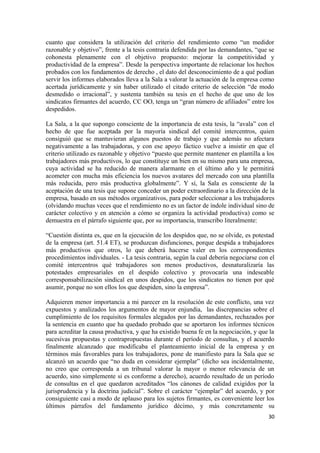 cuanto que considera la utilización del criterio del rendimiento como “un medidor
razonable y objetivo”, frente a la tesis contraria defendida por las demandantes, “que se
cohonesta plenamente con el objetivo propuesto: mejorar la competitividad y
productividad de la empresa”. Desde la perspectiva importante de relacionar los hechos
probados con los fundamentos de derecho , el dato del desconocimiento de a qué podían
servir los informes elaborados lleva a la Sala a valorar la actuación de la empresa como
acertada jurídicamente y sin haber utilizado el citado criterio de selección “de modo
desmedido o irracional”, y sustenta también su tesis en el hecho de que uno de los
sindicatos firmantes del acuerdo, CC OO, tenga un “gran número de afiliados” entre los
despedidos.
La Sala, a la que supongo consciente de la importancia de esta tesis, la “avala” con el
hecho de que fue aceptada por la mayoría sindical del comité intercentros, quien
consiguió que se mantuvieran algunos puestos de trabajo y que además no afectara
negativamente a las trabajadoras, y con ese apoyo fáctico vuelve a insistir en que el
criterio utilizado es razonable y objetivo “puesto que permite mantener en plantilla a los
trabajadores más productivos, lo que constituye un bien en su mismo para una empresa,
cuya actividad se ha reducido de manera alarmante en el último año y le permitirá
acometer con mucha más eficiencia los nuevos avatares del mercado con una plantilla
más reducida, pero más productiva globalmente”. Y sí, la Sala es consciente de la
aceptación de una tesis que supone conceder un poder extraordinario a la dirección de la
empresa, basado en sus métodos organizativos, para poder seleccionar a los trabajadores
(olvidando muchas veces que el rendimiento no es un factor de índole individual sino de
carácter colectivo y en atención a cómo se organiza la actividad productiva) como se
demuestra en el párrafo siguiente que, por su importancia, transcribo literalmente:
“Cuestión distinta es, que en la ejecución de los despidos que, no se olvide, es potestad
de la empresa (art. 51.4 ET), se produzcan disfunciones, porque despida a trabajadores
más productivos que otros, lo que deberá hacerse valer en los correspondientes
procedimientos individuales. - La tesis contraria, según la cual debería negociarse con el
comité intercentros qué trabajadores son menos productivos, desnaturalizaría las
potestades empresariales en el despido colectivo y provocaría una indeseable
corresponsabilización sindical en unos despidos, que los sindicatos no tienen por qué
asumir, porque no son ellos los que despiden, sino la empresa”.
Adquieren menor importancia a mi parecer en la resolución de este conflicto, una vez
expuestos y analizados los argumentos de mayor enjundia, las discrepancias sobre el
cumplimiento de los requisitos formales alegados por las demandantes, rechazados por
la sentencia en cuanto que ha quedado probado que se aportaron los informes técnicos
para acreditar la causa productiva, y que ha existido buena fe en la negociación, y que la
sucesivas propuestas y contrapropuestas durante el período de consultas, y el acuerdo
finalmente alcanzado que modificaba el planteamiento inicial de la empresa y en
términos más favorables para los trabajadores, pone de manifiesto para la Sala que se
alcanzó un acuerdo que “no duda en considerar ejemplar” (dicho sea incidentalmente,
no creo que corresponda a un tribunal valorar la mayor o menor relevancia de un
acuerdo, sino simplemente si es conforme a derecho), acuerdo resultado de un período
de consultas en el que quedaron acreditados “los cánones de calidad exigidos por la
jurisprudencia y la doctrina judicial”. Sobre el carácter “ejemplar” del acuerdo, y por
consiguiente casi a modo de aplauso para los sujetos firmantes, es conveniente leer los
últimos párrafos del fundamento jurídico décimo, y más concretamente su
30

 