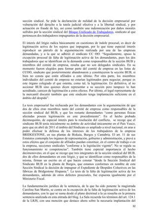 sección sindical. Se pide la declaración de nulidad de la decisión empresarial por
vulneración del derecho a la tutela judicial efectiva y a la libertad sindical, y por
actuación en fraude de ley, así como también una indemnización por daños morales
sufridos por la sección sindical del Bloque Unificado de Trabajadores, sindicato al que
pertenecen dos trabajadores impugnantes de la decisión empresarial.
El interés del litigio radica básicamente en cuestiones de índole procesal, es decir de
legitimación activa de los sujetos que impugnan, por lo que tiene especial interés
reproducir un párrafo de la argumentación realizada por una de las empresas
demandadas, y a la que se adhirió el sindicato CC OO: “Seguidamente, opuso la
excepción procesal de falta de legitimación activa de los demandantes, pues los dos
trabajadores que se identifican en la demanda como responsables de la sección BUB y
miembros del comité de empresa, resulta que no son delegados sindicales. En su
momento fueron elegidos para formar parte del comité de empresa en las listas de
CCOO, sindicato que posteriormente abandonaron y constituyeron la sección BUB, si
bien no consta que estén afiliados a este último. Por otra parte, los miembros
individuales del comité de empresa no estarían legitimados para negociar, porque es
este órgano colegiado el que ostenta, como tal, la legitimación. En definitiva, al no
accionar BUB sino quienes dicen representar a su sección pero tampoco lo han
acreditado, carecen de legitimación a estos efectos. Por último, el legal representante de
la mercantil discutió también que este sindicato tenga implantación suficiente en el
ámbito del despido”.
La tesis empresarial fue rechazada por los demandantes con la argumentación de que
dos de ellos eran miembros tanto del comité de empresa como responsables de la
sección sindical del BUB, y que los restante demandantes “como personas físicas
afectadas poseen legitimación en este procedimiento”. En el hecho probado
decimoquinto, de especial interés para la resolución del conflicto, se recoge que el
sindicato BUB tenía inicialmente su ámbito de actividad únicamente en el País Vasco,
pero que en abril de 2011 el ámbito del Sindicato es ampliado a nivel nacional, en aras a
poder efectuar la defensa de los intereses de los trabajadores de la empresa
BRIDGESTONE, en sus plantas de Bizkaia, Burgos y Cantabria. El art. 11 de sus
Estatutos contempla los órganos de representación, gobierno y administración, y prevé a
estos efectos que el conjunto de afiliados puedan constituir, en el centro de trabajo o en
la empresa, secciones sindicales "conforme a la legislación vigente". No se regula su
funcionamiento ni competencias”. También tiene especial importancia el hecho
decimonoveno, en el que se recoge que tres integrantes de la sección sindical del BUB,
dos de ellos demandantes en este litigio, y que se identifican como responsables de la
misma, firman un escrito en el que hacen constar "desde la Sección Sindical del
Sindicato BUB en la planta de Burgos, que estamos conformes en nombre de esta
Sección Sindical la decisión de impugnar el Expediente de Despidos Colectivos en las
fábricas de Bridgestone Hispania.". La tesis de la falta de legitimación activa de los
demandantes, además de otros defectos procesales, fue expuesta igualmente por el
Ministerio Fiscal.
La fundamentación jurídica de la sentencia, de la que ha sido ponente la magistrada
Carolina San Martín, se centra en la excepción de la falta de legitimación activa de los
demandantes, con lo que se suma desde el plano doctrinal a la ya resuelta en la primera
sentencia analizada en esta entrada del blog. La Sala recuerda los términos del art. 124.1
de la LRJS, con una mención que destaco ahora sobre la necesaria implantación del
32

 