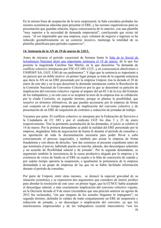 En la misma línea de aceptación de la tesis empresarial, la Sala considera probadas las
razones económicas aducidas para presentar el ERE, y las razones organizativas para su
presentación que guardan relación, lógica consecuencia de lo anterior, con una plantilla
“muy superior a la necesidad de demanda empresarial”, concluyendo que existe tal
causa “al ser impensable que una empresa, cuyo volumen de negocio e ingresos se ha
reducido geométricamente en un contexto recesivo, mantenga la totalidad de su
plantilla, planificara para períodos expansivos”.
14. Sentencia de la AN de 19 de marzo de 2.013.
Antes de iniciarse el período vacacional de Semana Santa la Sala de lo Social de
laAudiencia Nacional dictó una importante sentencia el 19 de marzo, de la que fue
ponente la magistrada Carolina San Martín, en la que desestima “la demanda de
conflicto colectivo interpuesta por FSC-CC.OO; CGT, y en consecuencia absolvemos a
UNIPOST SA; UGT; USO de sus pedimentos”. Y digo que la sentencia es importante a
mi parecer por un doble motivo: en primer lugar porque se trata de la segunda sentencia
que dicta la AN en un ERE presentado por la empresa Unipost, tras la dictada el 28 de
enero de este año y en la que desestimó la demanda interpuesta contra la Resolución de
la Comisión Nacional de Convenios Colectivos por la que se desestimó su petición de
inaplicación del convenio colectivo vigente al amparo del art.82.3 de la Ley del Estatuto
de los trabajadores, y en este caso sí se aceptará la tesis de la empresa tras su validación
por la citada Comisión; en segundo término, porque se plantea la posibilidad, que
resuelve en términos afirmativos, de que puedan accionarse por la empresa de forma
casi conjunta en el tiempo propuestas de inaplicación del convenio colectivo y de
presentación de un ERE de suspensión de contratos y reducción de jornadas de trabajo.
Vayamos por parte. El conflicto colectivo se interpone por la Federación de Servicios a
la Ciudadanía de CC OO y por el sindicato CGT los días 3 y 23 de enero
respectivamente. Tras la pertinente acumulación de las demandas, el juicio se celebró el
14 de marzo. Por la primera demandante se pidió la nulidad del ERE presentado por la
empresa, alegándose falta de negociación de buena fe durante el período de consultas y
no aportación de toda la documentación necesaria para poder llevar a cabo
correctamente el proceso negociador, y también por actuar la empresa de forma
fraudulenta y con abuso de derecho, “por dar comienzo al presente expediente antes de
que terminara el previo, habiendo puesto en marcha, además, dos descuelgues salariales
y un acuerdo de flexibilidad salarial y de jornada”. Por la segunda demandante, se
argumentó también la inexistencia de la causa productiva alegada por la empresa y la
existencia de vicios de fondo en el ERE en cuanto a la falta de concreción de cuándo y
por cuánto tiempo operaría la suspensión, e igualmente la pertenencia de la empresa
demandada a un grupo de empresas de las que no se había facilitado información
durante el período de consultas.
Por parte de Unipost, entre otras razones, se destacó la especial gravedad de su
situación económica y se expusieron dos argumentos que considero de interés jurídico
para abordar la resolución de este caso: en primer lugar, que la CCNCC había aceptado
el descuelgue salarial, o más exactamente inaplicación del convenio colectivo vigente,
en la Decisión dictada el 9 de enero (recuérdese que una petición anterior en agosto de
2012 fue rechazada), “sin que ninguno de los actuales litigantes lo impugnara”; en
segundo término, defendió la validez de tratar conjuntamente un ERE de suspensión y
reducción de jornada, y un descuelgue o inaplicación del convenio, ya que los
interlocutores empresariales y de los trabajadores (comité intercentros) “son los
35

 