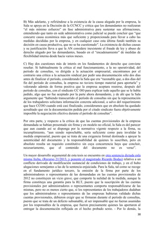 B) Más adelante, y refiriéndose a la existencia de la causa alegada por la empresa, la
Sala se apoya en la Decisión de la CCNCC y critica que los demandantes no realizaran
“el más mínimo esfuerzo” en fase administrativa para sustentar sus afirmaciones,
entendiendo que tanto en sede administrativa como judicial se puede concluir que “que
concurre causa económica más que suficiente y proporcionada para llevar a cabo las
medidas decididas por la empresa, y en cualquier caso esta última fundó también su
decisión en causa productiva, que no se ha cuestionado”. La existencia de dichas causas
y su justificación lleva a que la AN considere inexistente el fraude de ley y abuso de
derecho alegado por las demandantes, basado en el “encadenamiento” de medidas de
flexibilidad interna desde hacía varios meses.
C) Hay dos cuestiones más de interés en los fundamentos de derecho que conviene
reseñar. Si habitualmente la crítica al mal funcionamiento, a la no operatividad, del
período de consultas, va dirigida a la actuación empresarial, encontramos por el
contrario una crítica a la actuación sindical por pedir una documentación sólo dos días
antes de finalizar el período, considerando la Sala que era “razonable que, a dos días del
fin del período de consultas, la empresa no tuviera tiempo material para aportarla” y
valorando además de forma positiva que la empresa aceptara reunirse, después del
período de consultas, con el sindicato CC OO para explicar todo aquello que se le había
pedido, algo que no fue aceptado por la parte ahora demandante, y de ahí que la Sala
argumente que “habiendo transcurrido el período de consultas sin que la representación
de los trabajadores solicitara información concreta adicional, a salvo del requerimiento
que hace CCOO cuando está casi finalizado, consideramos que en absoluto ha quedado
acreditado que sin la documentación pedida por el citado sindicato fuera objetivamente
imposible la negociación efectiva durante el período de consultas”.
Por otra parte, y respecto a la crítica de que las cuentas provisionales de la empresa
demandada se habían presentado sin firma y en modelo no oficial, la Sala es del parecer
que aun cuando así se disponga por la normativa vigente respecto a la firma, su
incumplimiento, “aun siendo reprochable, sería suficiente como para invalidar la
medida empresarial, puesto que se trata de una exigencia formal destinada a apoyar la
autenticidad del documento y la responsabilidad de quienes lo suscriben, pero en
absoluto resulta un requisito constitutivo sin cuya concurrencia haya que concluir,
necesariamente, que el contenido del documento no es veraz”.
Un mayor desarrollo argumental de esta tesis se encuentra en otra sentencia dictada enla
misma fecha, (Recurso 21/2013, y ponente el magistrado Ricardo Bodas) relativa a un
conflicto derivado de modificación sustancial de condiciones de trabajo, y en el hubo
alegaciones semejantes a las de la sentencia enjuiciada. Para la Sala, tal como se recoge
en el fundamento jurídico tercero, la omisión de la firma por parte de los
administradores o representantes de las demandadas en las cuentas provisionales de
2012 no constituyen un vicio grave, que comporte la nulidad de la medida, aunque la
firma constituya una garantía para la RLT, puesto que la suscripción de las cuentas
provisionales por administradores o representantes comporta responsabilizarse de las
mismas, pero no es menos cierto que, si los representantes de los trabajadores dudaban
que los administradores o representantes de las empresas hubieran validado dichas
cuentas provisionales, debieron exigir que se firmaran durante el período de consultas,
puesto que se trata de un defecto subsanable, al ser impensable que no fueran asumidas
por los responsables de la empresa, que fueron precisamente quienes las aportaron al
entregar la documentación reflejada en el hecho probado sexto. - Por lo demás, la
38

 