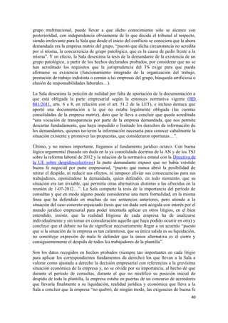 grupo multinacional, puede llevar a que dicho conocimiento sólo se alcance con
posterioridad, con independencia obviamente de lo que decida el tribunal al respecto,
siendo irrelevante para la Sala que desde el inicio del conflicto se conociera que la ahora
demandada era la empresa matriz del grupo, “puesto que dicha circunstancia no acredita
por sí misma, la concurrencia de grupo patológico, que es la causa de pedir frente a la
misma”. Y en efecto, la Sala desestima la tesis de la demandante de la existencia de un
grupo patológico, a partir de los hechos declarados probados, por considerar que no se
han acreditado los requisitos que la jurisprudencia del TS exige para que pueda
afirmarse su existencia (funcionamiento integrado de la organización del trabajo,
prestación de trabajo indistinta o común a las empresas del grupo, búsqueda artificiosa o
elusión de responsabilidades laborales…).
La Sala desestima la petición de nulidad por falta de aportación de la documentación a
que está obligada la parte empresarial según la entonces normativa vigente (RD
801/2011, arts. 6 a 8, en relación con el art. 51.2 de la LET), e incluso destaca que
aportó una documentación a la que no estaba legalmente obligada (las cuentas
consolidadas de la empresa matriz), dato que le lleva a concluir que queda acreditada
“una vocación de transparencia por parte de la empresa demandada, que nos permite
descartar fundadamente, que haya impedido o limitado los derechos de información de
los demandantes, quienes tuvieron la información necesaria para conocer cabalmente la
situación existente y promover las propuestas, que consideraron oportunas…”.
Último, y no menos importante, llegamos al fundamento jurídico octavo. Con buena
lógica argumental (basada sin duda en la ya consolidada doctrina de la AN y de los TSJ
sobre la reforma laboral de 2012 y la relación de la normativa estatal con la Directiva de
la UE sobre despidoscolectivos) la parte demandante expuso que no había existido
buena fe negocial por parte empresarial, “puesto que nunca abrió la posibilidad de
retirar el despido, ni reducir sus efectos, ni tampoco aliviar sus consecuencias para sus
trabajadores, oponiéndose la demandada, quien defendió, en todo momento, que su
situación era tan inviable, que permitía otras alternativas distintas a las ofrecidas en la
reunión de 1-07-2012…”. La Sala comparte la tesis de la importancia del período de
consultas y que en modo alguno puede considerarse una mera formalidad, en la misma
línea que ha defendido en muchas de sus sentencias anteriores, pero atiende a la
situación del caso concreto enjuiciado (tesis que sin duda será acogida con interés por el
mundo jurídico empresarial para poder intentarla aplicar en otros litigios, en el bien
entendido, insisto, que la realidad litigiosa de cada empresa ha de analizarse
individualmente y sin tomar en consideración aquello que haya podido ocurrir en otra) y
concluye que el debate no ha de significar necesariamente llegar a un acuerdo “puesto
que si la situación de la empresa es tan calamitosa, que su única salida es su liquidación,
no constituye expresión de mala fe defender que la única alternativa es el cierre y
consiguientemente el despido de todos los trabajadores de la plantilla”.
Son los datos recogidos en hechos probados (siempre tan importantes en cada litigio
para aplicar los correspondientes fundamentos de derecho) los que llevan a la Sala a
valorar como ajustada a derecho la decisión empresarial con referencias a la gravísima
situación económica de la empresa y, no se olvide por su importancia, al hecho de que
durante el período de consultas, durante el que no modificó su posición inicial de
despido de toda la plantilla, la empresa estaba en puertas de un concurso de acreedores
que llevaría finalmente a su liquidación, realidad jurídica y económica que lleva a la
Sala a concluir que la empresa “no quebró, de ningún modo, las exigencias de buena fe
40

 