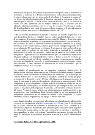dispone que “los juicios declarativos en que el deudor sea parte y que se encuentren en
tramitación al momento de la declaración del concurso continuarán sustanciándose ante
el mismo tribunal que estuviere conociendo de ellos hasta la firmeza de la sentencia”.
Por último, la Sala aborda el estudio de la norma mercantil y razona que el juez del
concurso puede autorizar o no la medida extintiva colectiva, pero la declaración de
nulidad del ERE, justamente por no haberse obtenido esta, se declarará por los
tribunales laborales competentes y no por el juez del concurso, “puesto que la nulidad
del despido colectivo sólo puede declararse mediante sentencia y el juez del concurso
resuelve mediante auto, a tenor de lo dispuesto en el art. 64.7 LC”.
E) En los restantes fundamentos de derecho se abordan las restantes alegaciones de la
parte demandante. Destaco el cuidado y riguroso análisis que hace la Sala, una vez más,
de los conceptos de grupo de empresa a efectos mercantil y laboral, y de sus diferencias
(la parte demandada aceptó que era un grupo de empresas mercantil pero no laboral), y
tras el estudio del caso, y reiterando doctrina de anteriores sentencias de la Sala y
también de la del TSJ de Cataluña, concluye que sí se dan los requisitos pedidos por la
jurisprudencia del TS para afirmar la existencia de un grupo de empresas laboral ya que
el grupo actúa en régimen de caja única, desarrolla la totalidad de la actividad
administrativa de todas las empresas, “incluyendo el abono de los salarios de los
trabajadores”, y prestan servicios de forma indistinta para las empresas los trabajadores
del grupo; en fin, y ya lo he explicado antes y ahora lo destaca la Sala, “es revelador que
en las negociaciones del período de consultas se negociara conjuntamente por todas las
empresas, acreditando, de este modo, la unidad empresarial, aunque se intentara generar
más confusión, si cabe, mediante la formalización de actas diferenciadas, que no
acreditan la realidad de lo sucedido”.
Con relación al cumplimiento de los requisitos legalmente fijados sobre la
documentación a entregar a la representación de la parte trabajadora para que el período
de consultas pueda desarrollarse de forma eficaz (el “efecto útil”, en terminología del
Tribunal de Justicia de la Unión Europea), al no haberse aportado las cuentas del grupo
no se respetó lo dispuesto en el art. 51.2 de LET. Igualmente, la empresa incumple la
buena fe contractual al incluir en el expediente, inicialmente, a los representantes de los
trabajadores, y a los trabajadores a quienes no había abonado sus salarios en los tres
meses anteriores, constituyendo una medida de presión que vicia para la Sala, con buen
criterio a mi parecer, todo el período de consultas y el correcto y ordenado desarrollo
del mismo, “ya que el impago selectivo de salarios constituye un trato peyorativo, que
no podía tener más finalidad que forzar la conformidad de los representantes de los
trabajadores, presionados por el impago de salarios a sus compañeros”. La parte
demandada, además, no probó que ese impago se debiera a un error.
La no fijación inicial de los criterios de selección de los trabajadores afectados también
vulneró la normativa estatal y la Directiva europea de 1998, así como la interpretación
que de dicha Directiva ha efectuado la jurisprudencia del TJUE respecto a la
importancia del período de consultas para intentar llegar a un acuerdo entre las partes.
La subsanación extemporánea por la parte empresarial no resuelve el conflicto, y
menos cuando no se aplica en la práctica, “quebrándose nuevamente los principios de la
buena fe, puesto que se propuso un sistema de selección y se aplicó arbitrariamente
otro”.
3. Sentencia de la AN de 28 de septiembre de 2.012.
5

 