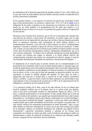 los trabajadores de la decisión empresarial de despido colectivo" (art. 124.6 LRJS), por
lo que, por razón de orden público procesal laboral, procede estimar la caducidad de la
acción y desestimar la demanda.
b) En segundo término, y con respecto a la petición de sanción por temeridad, la Sala
pasa revista primeramente a la normativa vigente (arts. 75.4 y 97.3 de la LRJS, con la
obligación de las partes a ajustarse en sus actuaciones en el proceso a las reglas de la
buena fe), así como también a la jurisprudencia del TS sobre esta materia y a la
posibilidad de que el abuso en el acceso a la jurisdicción pueda conllevar la imposición
de una sanción.
Me parece, tras la lectura de la sentencia, que la AN no se encuentra muy cómoda ante
esta petición de sanción y desea poner de manifiesto, en primer lugar, que la regla
general sería la de no imposición de sanciones, por la tibia y borrosa frontera que puede
darse en numerosas ocasiones entre reclamación de tutela judicial efectiva y el
comportamiento temerario, y por ello sólo se debe imponer en casos “verdaderamente
flagrantes”, trayendo a colación en apoyo de esta tesis varias de sus sentencias. Y dicho
esto, la Sala, con una redacción de la sentencia que combina el criterio jurídico con unas
ciertas dosis de película melodramática, afirma y fundamenta sobradamente, que en el
caso concreto enjuiciado “se deduce con la suficiente claridad que la parte demandante
ha cruzado esa frontera que separa su derecho a la tutela judicial efectiva del
comportamiento temerario que merece ser sancionado por abusivo, porque se trata de
una demanda absolutamente infundada con manifiesto conocimiento del litigante…”.
El fundamento de la sanción pasa en primer término por la extemporaneidad en la
presentación de la demanda, sobre la que no había ninguna duda; en segundo lugar, por
la falta de legitimación activa del sindicato demandante, falta reconocida implícitamente
por el sindicato confederal en escrito dirigido a la Sala previamente a la celebración del
acto de juicio; en fin, y creo que la Sala está agotando su paciencia jurídica, un tercer
argumento es porque la nulidad alegada del despido “se hace girar en torno a
alegaciones que caen por su propio peso y carecen de la más mínima consistencia
fáctica o jurídica”, y aquí me remito a todos los datos expuestos con anterioridad y muy
especialmente al de la suscripción del acuerdo por el 100 % de la representación de los
trabajadores, incluida la sección sindical de CGT.
c) La paciencia jurídica de la Sala, como la de todo tribunal, ha de ser infinita para
resolver cualquier conflicto que se le plantee, pero no es menos cierto que algunos,
como el que estoy examinando, pueden ser especialmente dignos de crítica, y así lo
hace, y entiendo perfectamente su razonamiento, la Sala cuando afirma que se trata de
conflictos internos del sindicato y que aquello que está pretendiendo hacer valer la parte
demandante es “un problema interno del sindicato, relacionado con su perfil ideológico,
como causa para la nulidad del despido”, argumento o crítica que reitera más adelante
cuando expone que la parte demandante no ha hecho, con respecto a sus peticiones, “el
más mínimo esfuerzo de sustentarlas jurídicamente de modo razonable”, algo a lo que
debe añadirse la clarísima caducidad de la acción, por lo que Sala concluye que detrás
de la demanda “subyace un problema ideológico del sindicato que deberá resolver
internamente”; exposición ciertamente prudente y educada en las formas, pero
contundente en el fondo en cuanto que pide a todo el sindicato que ponga en orden sus
planteamientos y líneas de actuación en defensa de los intereses que defiende cuando
accione, cualquiera de sus estructuras, ante los tribunales.
51

 
