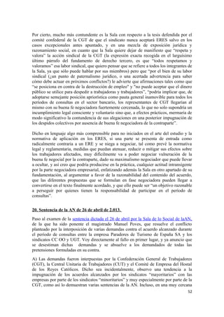 Por cierto, mucho más contundente es la Sala con respecto a la tesis defendida por el
comité confederal de la CGT de que el sindicato nunca aceptará ERES salvo en los
casos excepcionales antes apuntado, y en una mezcla de exposición jurídica y
razonamiento social, en cuanto que la Sala quiere dejar de manifiesto que “respeta y
valora” la acción sindical de la CGT (la expresión exacta recogida en el larguísimo
último párrafo del fundamento de derecho tercero, es que “todos respetamos y
valoramos” esa labor sindical, que quiero pensar que se refiere a todos los integrantes de
la Sala, ya que sólo puede hablar por sus miembros) pero que “por el bien de su labor
sindical (¿un punto de paternalismo jurídico, o una acertada advertencia para saber
cómo debe actuar en próximos conflictos?) le advierte que afirmaciones tales como que
“se posiciona en contra de la destrucción de empleo" y "no puede aceptar que el dinero
público se utilice para despedir a trabajadoras y trabajadores”, “podría implicar que, de
adoptarse semejante posición apriorística como pauta general inamovible para todos los
períodos de consultas en el sector bancario, los representantes de CGT llegarían al
mismo con su buena fe negociadora fuertemente cercenada, lo que no solo supondría un
incumplimiento legal consciente y voluntario sino que, a efectos prácticos, mermaría de
modo significativo la contundencia de sus alegaciones en una posterior impugnación de
los despidos colectivos por ausencia de buena fe negociadora de la contraparte”.
Dicho en lenguaje algo más comprensible para no iniciados en el arte del estudio y la
normativa de aplicación en los ERES, si una parte se presenta de entrada como
radicalmente contraria a un ERE y se niega a negociar, tal como prevé la normativa
legal y reglamentaria, medidas que puedan atenuar, reducir o mitigar sus efectos sobre
los trabajadores afectados, muy difícilmente va a poder negociar vulneración de la
buena fe negocial por la contraparte, dado su maximalismo negociador que puede llevar
a ocultar, y así creo que podría producirse en la práctica, cualquier actitud intransigente
por la parte negociadora empresarial, enfatizando además la Sala en otro apartado de su
fundamentación, al argumentar a favor de la razonabilidad del contenido del acuerdo,
que las diferentes propuestas que se formulan en fase negociadora pueden llegar a
convertirse en el texto finalmente acordado, y que ello puede ser “un objetivo razonable
a perseguir por quienes tienen la responsabilidad de participar en el período de
consultas”.
20. Sentencia de la AN de 26 de abril de 2.013.
Paso al examen de la sentencia dictada el 26 de abril por la Sala de lo Social de laAN,
de la que ha sido ponente el magistrado Manuel Poves, que resuelve el conflicto
planteado por la interposición de varias demandas contra el acuerdo alcanzado durante
el período de consultas entre la empresa Paradores de Turismo de España SA y los
sindicatos CC OO y UGT. Voy directamente al fallo en primer lugar, y ya anuncio que
se desestiman dichas demandas y se absuelve a los demandados de todas las
pretensiones formuladas en su contra.
A) Las demandas fueron interpuestas por la Confederación General de Trabajadores
(CGT), la Central Unitaria de Trabajadores (CUT) y el Comité de Empresa del Hostal
de los Reyes Católicos. Dicho sea incidentalmente, observo una tendencia a la
impugnación de los acuerdos alcanzados por los sindicatos “mayoritarios” con las
empresas por parte de los sindicatos “minoritarios” y muy especialmente por parte de la
CGT, como así lo demuestran varias sentencias de la AN. Incluso, en una muy cercana
52

 