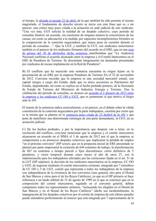 el tiempo, la dictada el pasado 22 de abril, de la que también ha sido ponente el mismo
magistrado, el fundamento de derecho tercero se inicia con esta frase que es, a mi
parecer, una crítica muy poco velada a la actuación en sede judicial de este sindicato:
“Una vez más, CGT solicita la nulidad de un despido colectivo, cuyo período de
consultas finalizó sin acuerdo, sin cuestionar de ninguna manera la concurrencia de las
causas, así como su adecuación a la medida, por supuestos incumplimientos formales en
la composición de la comisión negociadora, que nunca puso en cuestión durante el
período de consultas…”. Que la CGT, y también la CUT, son sindicatos minoritarios
también es el parecer de los sindicatos firmantes del acuerdo en el ERE, que en una nota
de prensa del 30 de abrilsobre dicha sentencia manifestaban que “La Audiencia
Nacional confirma el acuerdo alcanzado entre la empresa y el Comité Intercentros en el
ERE de Paradores de Turismo. Se desestiman íntegramente las demandas presentadas
por sindicatos de escasa implantación en la Red de Paradores”.
B) El conflicto que ha merecido esta sentencia encuentra su origen lejano en la
presentación de un ERE por la empresa Paradores de Turismo SA el 23 de noviembre
de 2012. Conviene recordar que la empresa es una sociedad mercantil estatal, con
capital integro a cargo del Estado, dado que su único accionista es Patrimonio del
Estado, dependiendo, tal como se explica en el hecho probado primero, de la Secretaría
de Estado de Turismo del Ministerio de Industria, Energía y Turismo. Tras la
celebración del período de consultas, se alcanzo un acuerdo el 2 deenero de 2013 entre
la empresa y los sindicatos CC OO y UGT, que es justamente el que motiva el litigio
ante la AN.
El interés de la sentencia radica esencialmente, a mi parecer, en el debate sobre la válida
constitución de la comisión negociadora por la parte trabajadora, cuestión por cierto que
es la misma que se plantea en la sentencia antes citada de 22 deabril de la AN y que
pone de manifiesto una determinada estrategia de una parte demandante, la CGT, en su
actuación judicial.
C) De los hechos probados, y por la importancia que después van a tener, en la
resolución del conflicto, conviene mencionar que la empresa y el comité intercentros
alcanzaron un acuerdo en el SIMA el 3 de agosto de 2012 por el que la empresa se
comprometía a no promover despidos colectivos que implicaran la pérdida de empleo
“en el próximo convenio” (HP sexto); que en la propuesta inicial de ERE presentado se
planteó por parte empresarial la extinción de 644 contratos de trabajo, la transformación
de 867 en contratos a tiempo parcial o fijos discontinuos, cierre definitivo de 5
paradores, y cierre temporal durante cinco meses al año de otros 27, con la
indemnización para los trabajadores afectados por las extinciones fijada en el art. 51 de
la LET (HP séptimo); la decisión de los sindicatos mayoritarios en la empresa, CC OO
y UGT, de negociar mediante el comité intercentros existente, integrado por 7 miembros
de CC OO y 5 de UGT, comité que representa a todos los trabajadores de la empresa
con independencia de la existencia de tres convenios (uno general, otro para el Hostal
de San Marcos y otros para el de los Reyes Católicos), ya que en el HP primero se hace
referencia a un laudo arbitral de 31 de agosto de 1999 en el que se concluyó que en la
composición del comité intercentros, regulado en el convenio general, debían
computarse todos los representantes unitarios, “incluyendo los elegidos en el Hostal de
San Marcos y en el Hostal de los Reyes Católicos” (dicho sea incidentalmente, la
impugnación de los despidos colectivos por el comité de empresa de este último parador
puede entenderse perfectamente al conocer que está integrado por 7 representantes de la
53

 
