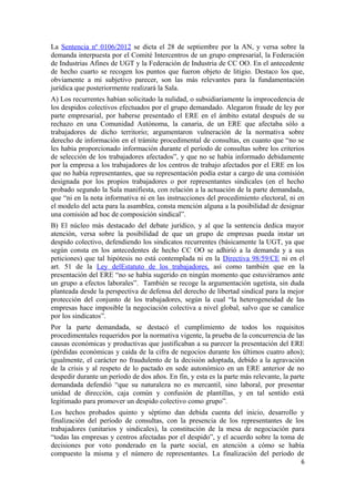 La Sentencia nº 0106/2012 se dicta el 28 de septiembre por la AN, y versa sobre la
demanda interpuesta por el Comité Intercentros de un grupo empresarial, la Federación
de Industrias Afines de UGT y la Federación de Industria de CC OO. En el antecedente
de hecho cuarto se recogen los puntos que fueron objeto de litigio. Destaco los que,
obviamente a mi subjetivo parecer, son las más relevantes para la fundamentación
jurídica que posteriormente realizará la Sala.
A) Los recurrentes habían solicitado la nulidad, o subsidiariamente la improcedencia de
los despidos colectivos efectuados por el grupo demandado. Alegaron fraude de ley por
parte empresarial, por haberse presentado el ERE en el ámbito estatal después de su
rechazo en una Comunidad Autónoma, la canaria, de un ERE que afectaba sólo a
trabajadores de dicho territorio; argumentaron vulneración de la normativa sobre
derecho de información en el trámite procedimental de consultas, en cuanto que “no se
les había proporcionado información durante el período de consultas sobre los criterios
de selección de los trabajadores afectados”, y que no se había informado debidamente
por la empresa a los trabajadores de los centros de trabajo afectados por el ERE en los
que no había representantes, que su representación podía estar a cargo de una comisión
designada por los propios trabajadores o por representantes sindicales (en el hecho
probado segundo la Sala manifiesta, con relación a la actuación de la parte demandada,
que “ni en la nota informativa ni en las instrucciones del procedimiento electoral, ni en
el modelo del acta para la asamblea, consta mención alguna a la posibilidad de designar
una comisión ad hoc de composición sindical”.
B) El núcleo más destacado del debate jurídico, y al que la sentencia dedica mayor
atención, versa sobre la posibilidad de que un grupo de empresas pueda instar un
despido colectivo, defendiendo los sindicatos recurrentes (básicamente la UGT, ya que
según consta en los antecedentes de hecho CC OO se adhirió a la demanda y a sus
peticiones) que tal hipótesis no está contemplada ni en la Directiva 98/59/CE ni en el
art. 51 de la Ley delEstatuto de los trabajadores, así como también que en la
presentación del ERE “no se había sugerido en ningún momento que estuviéramos ante
un grupo a efectos laborales”. También se recoge la argumentación ugetista, sin duda
planteada desde la perspectiva de defensa del derecho de libertad sindical para la mejor
protección del conjunto de los trabajadores, según la cual “la heterogeneidad de las
empresas hace imposible la negociación colectiva a nivel global, salvo que se canalice
por los sindicatos”.
Por la parte demandada, se destacó el cumplimiento de todos los requisitos
procedimentales requeridos por la normativa vigente, la prueba de la concurrencia de las
causas económicas y productivas que justificaban a su parecer la presentación del ERE
(pérdidas económicas y caída de la cifra de negocios durante los últimos cuatro años);
igualmente, el carácter no fraudulento de la decisión adoptada, debido a la agravación
de la crisis y al respeto de lo pactado en sede autonómico en un ERE anterior de no
despedir durante un período de dos años. En fin, y esta es la parte más relevante, la parte
demandada defendió “que su naturaleza no es mercantil, sino laboral, por presentar
unidad de dirección, caja común y confusión de plantillas, y en tal sentido está
legitimado para promover un despido colectivo como grupo”.
Los hechos probados quinto y séptimo dan debida cuenta del inicio, desarrollo y
finalización del período de consultas, con la presencia de los representantes de los
trabajadores (unitarios y sindicales), la constitución de la mesa de negociación para
“todas las empresas y centros afectadas por el despido”, y el acuerdo sobre la toma de
decisiones por voto ponderado en la parte social, en atención a cómo se había
compuesto la misma y el número de representantes. La finalización del período de
6

 