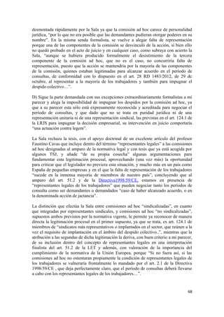 desmontada rápidamente por la Sala ya que la comisión ad hoc carece de personalidad
jurídica, “por lo que no era posible que las demandantes pudieran otorgar poderes en su
nombre”. En la misma senda formalista, se vuelve a alegar falta de representación
porque una de las componentes de la comisión se desvinculó de la acción, si bien ello
no quedó probado en el acto de juicio y en cualquier caso, como subraya con acierto la
Sala, “aunque se hubiera producido formalmente el desistimiento de la tercera
componente de la comisión ad hoc, que no es el caso, no concurriría falta de
representación, puesto que la acción se mantendría por la mayoría de las componentes
de la comisión, quienes estaban legitimadas para alcanzar acuerdo en el período de
consultas, de conformidad con lo dispuesto en el art. 28 RD 1483/2012, de 29 de
octubre, al representar a la mayoría de los trabajadores y también para impugnar el
despido colectivo…”.
D) Sigue la parte demandada con sus excepciones extraordinariamente formalistas a mi
parecer y alega la imposibilidad de impugnar los despidos por la comisión ad hoc, ya
que a su parecer esta sólo está expresamente reconocida y acreditada para negociar el
período de consultas, y que dado que no se trata en puridad jurídica ni de una
representación unitaria ni de una representación sindical, las previstas en el art. 124.1 de
la LRJS para impugnar la decisión empresarial, su intervención en juicio comportaría
“una actuación contra legem”.
La Sala rechaza la tesis, con el apoyo doctrinal de un excelente artículo del profesor
Faustino Cavas que incluye dentro del término “representantes legales” a las comisiones
ad hoc designadas al amparo de la normativa legal y con tesis que ya está acogida por
algunos TSJ, y añade “de su propia cosecha” algunas argumentaciones para
fundamentar esta legitimación procesal, aprovechando (una vez más) la oportunidad
para criticar que el legislador no previera esta situación, y mucho más en un país como
España de pequeñas empresas y en el que la falta de representación de los trabajadores
“sucede en la inmensa mayoría de miembros de nuestro país”, concluyendo que al
amparo del art. 51.2 y de la Directiva1998/59/CE, estamos en presencia de
“representantes legales de los trabajadores” que pueden negociar tanto los períodos de
consulta como ser demandantes o demandados “caso de haber alcanzado acuerdo, o en
la denominada acción de jactancia”.
La distinción que efectúa la Sala entre comisiones ad hoc “sindicalizadas”, en cuanto
que integradas por representantes sindicales, y comisiones ad hoc “no sindicalizadas”,
supuestos ambos previstos por la normativa vigente, le permite ya reconocer de manera
directa la legitimación procesal en el primer supuesto, ya que se trata, ex art. 124.1 de
miembros de “sindicatos más representativos o implantados en el sector, que reúnen a la
vez el requisito de implantación en el ámbito del despido colectivo..”, mientras que la
atribución a las segundas de dicha legitimación la deriva, con buen criterio a mi parecer,
de su inclusión dentro del concepto de representantes legales en una interpretación
finalista del art. 51.2 de la LET y además, con valoración de la importancia del
cumplimiento de la normativa de la Unión Europea, porque “Si no fuera así, si las
comisiones ad hoc no ostentaran propiamente la condición de representantes legales de
los trabajadores se vulneraría frontalmente lo mandado por el art. 2.1 de la Directiva
1998/59/CE , que deja perfectamente claro, que el período de consultas deberá llevarse
a cabo con los representantes legales de los trabajadores…”.

68

 