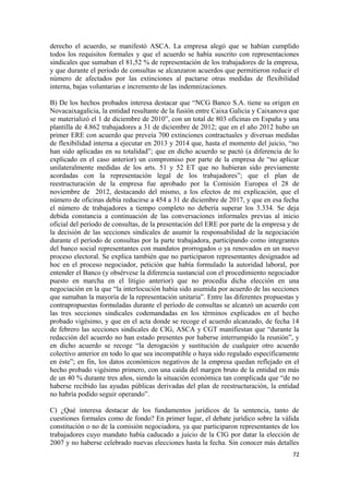 derecho el acuerdo, se manifestó ASCA. La empresa alegó que se habían cumplido
todos los requisitos formales y que el acuerdo se había suscrito con representaciones
sindicales que sumaban el 81,52 % de representación de los trabajadores de la empresa,
y que durante el período de consultas se alcanzaron acuerdos que permitieron reducir el
número de afectados por las extinciones al pactarse otras medidas de flexibilidad
interna, bajas voluntarias e incremento de las indemnizaciones.
B) De los hechos probados interesa destacar que “NCG Banco S.A. tiene su origen en
Novacaixagalicia, la entidad resultante de la fusión entre Caixa Galicia y Caixanova que
se materializó el 1 de diciembre de 2010”, con un total de 803 oficinas en España y una
plantilla de 4.862 trabajadores a 31 de diciembre de 2012; que en el año 2012 hubo un
primer ERE con acuerdo que preveía 700 extinciones contractuales y diversas medidas
de flexibilidad interna a ejecutar en 2013 y 2014 que, hasta el momento del juicio, “no
han sido aplicadas en su totalidad”; que en dicho acuerdo se pactó (a diferencia de lo
explicado en el caso anterior) un compromiso por parte de la empresa de “no aplicar
unilateralmente medidas de los arts. 51 y 52 ET que no hubieran sido previamente
acordadas con la representación legal de los trabajadores”; que el plan de
reestructuración de la empresa fue aprobado por la Comisión Europea el 28 de
noviembre de 2012, destacando del mismo, a los efectos de mi explicación, que el
número de oficinas debía reducirse a 454 a 31 de diciembre de 2017, y que en esa fecha
el número de trabajadores a tiempo completo no debería superar los 3.334. Se deja
debida constancia a continuación de las conversaciones informales previas al inicio
oficial del período de consultas, de la presentación del ERE por parte de la empresa y de
la decisión de las secciones sindicales de asumir la responsabilidad de la negociación
durante el período de consultas por la parte trabajadora, participando como integrantes
del banco social representantes con mandatos prorrogados o ya renovados en un nuevo
proceso electoral. Se explica también que no participaron representantes designados ad
hoc en el proceso negociador, petición que había formulado la autoridad laboral, por
entender el Banco (y obsérvese la diferencia sustancial con el procedimiento negociador
puesto en marcha en el litigio anterior) que no procedía dicha elección en una
negociación en la que “la interlocución había sido asumida por acuerdo de las secciones
que sumaban la mayoría de la representación unitaria”. Entre las diferentes propuestas y
contrapropuestas formuladas durante el período de consultas se alcanzó un acuerdo con
las tres secciones sindicales codemandadas en los términos explicados en el hecho
probado vigésimo, y que en el acta donde se recoge el acuerdo alcanzado, de fecha 14
de febrero las secciones sindicales de CIG, ASCA y CGT manifiestan que “durante la
redacción del acuerdo no han estado presentes por haberse interrumpido la reunión”, y
en dicho acuerdo se recoge “la derogación y sustitución de cualquier otro acuerdo
colectivo anterior en todo lo que sea incompatible o haya sido regulado específicamente
en éste”; en fin, los datos económicos negativos de la empresa quedan reflejado en el
hecho probado vigésimo primero, con una caída del margen bruto de la entidad en más
de un 40 % durante tres años, siendo la situación económica tan complicada que “de no
haberse recibido las ayudas públicas derivadas del plan de reestructuración, la entidad
no habría podido seguir operando”.
C) ¿Qué interesa destacar de los fundamentos jurídicos de la sentencia, tanto de
cuestiones formales como de fondo? En primer lugar, el debate jurídico sobre la válida
constitución o no de la comisión negociadora, ya que participaron representantes de los
trabajadores cuyo mandato había caducado a juicio de la CIG por datar la elección de
2007 y no haberse celebrado nuevas elecciones hasta la fecha. Sin conocer más detalles
72

 