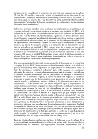 del caso que los recogidos en la sentencia, me sorprende esta alegación ya que el art.
67.3 de la LET establece con toda claridad el mantenimiento en funciones de los
representantes “hasta tanto no se hubiesen promovido y celebrado nuevas elecciones”, y
aún más porque por acuerdo de 27 de diciembre se había garantizado (hecho probado
decimoquinto) “el mandato de los representantes de los trabajadores de las entidades
fusionadas hasta las elecciones”.
Sobre otros aspectos formales, como el alegado incumplimiento de la celebración de
consultas informales como trámite previo a la puesta en marcha oficial del ERE y a la
vulneración del pacto antes referenciado sobre no aplicación unilateral por la empresa
de los arts. 51 y 52 de la LET, la Sala rechaza, a partir de los hechos probados estos
incumplimientos y recuerda que el acuerdo alcanzado, con el que también se puso fin a
la imposibilidad de adoptar medidas por la empresa, fue decidido por más del 80 % de
los representantes. Más compleja, y reitero las críticas que he efectuado en la sentencia
anterior, me parece la situación respecto a la alegación de las demandantes de no
haberse aplicado en su totalidad el ERE vigentes antes de la puesta en marcha del
nuevo, insistiendo la Sala en su tesis de aceptación de “solapamiento” de dos ERES en
el tiempo si las circunstancias lo justifican, y tal era la situación a juicio de la Sala ante
el nuevo ERE ya que la entidad “había entrado en una espiral de pérdidas crecientes y
además debía hacer frente a unas condiciones determinadas en orden a conseguir la
financiación pública sin la cual no podría seguir operando…”.
Una nueva argumentación doctrinal, con incorporación de la sentada por la propia Sala
con apoyo de la del TJUE, la encontramos en el fundamento jurídico sexto al referirse al
período de consultas y deber responder a las alegaciones de las demandantes sobre “la
falta de información completa y suficiente” para poder negociar en condiciones
adecuadas. La sentencia va recogiendo nuevamente casi todo lo probado y entiende que
la empresa cumplió debidamente con sus obligaciones de entregar la información
requerida por la normativa vigente, y como novedad con respecto a sentencias
anteriores se acepta que la documentación puede presentarse en soporte digital, en
especial cuando es voluminosa, porque, a diferencia del planteamiento crítico de las
demandantes, la Sala entiende que “no existe obligación legal ni reglamentaria de
suministrar la documentación en papel”. La Sala, ciertamente, ha de hacer malabarismos
jurídicos para rechazar la tesis de las demandantes de que al entregarse la
documentación en ese soporte, y más si se hace al final de la reunión como denuncian
los demandantes, se vulnera el derecho a la negociación, ya que siempre se podrá
debatir sobre la misma “aunque tal cosa suceda en la reunión subsiguiente” y en este
ERE se pudo debatir sobre los documentos presentados en reuniones posteriores. Me
pregunto, con voluntad de conseguir un período negociador eficaz, si no sería mucho
más lógico que esa documentación se enviara con anterioridad al inicio de la reunión y
con tiempo suficiente para que el período de consultas cumpliera su autèntica finalidad
de negociación. Obsérvese, en suma, que acepto, y no creo que pueda ser de otra forma
en la sociedad del siglo XXI, la entrega de la documentación en soporte digital, pero a
diferencia del malabarismo de la Sala para defender la validez de la medida porque se
puede negociar “a posteriori”, yo propongo que esa documentación y su envío con
anterioridad permita una negociación mucho más fructífera y eficaz.
También efectúa algunos malabarismos jurídicos la Sala para negar la validez de la
argumentación de las demandantes sobre el hecho de que no poder disponer del plan de
reestructuración ha impedido una negociación adecuada, reconociendo que el
73

 