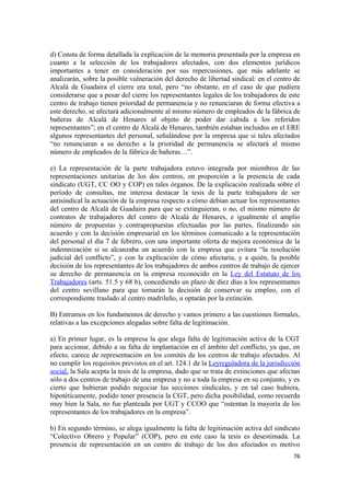 d) Consta de forma detallada la explicación de la memoria presentada por la empresa en
cuanto a la selección de los trabajadores afectados, con dos elementos jurídicos
importantes a tener en consideración por sus repercusiones, que más adelante se
analizarán, sobre la posible vulneración del derecho de libertad sindical: en el centro de
Alcalá de Guadaira el cierre era total, pero “no obstante, en el caso de que pudiera
considerarse que a pesar del cierre los representantes legales de los trabajadores de este
centro de trabajo tienen prioridad de permanencia y no renunciaran de forma efectiva a
este derecho, se afectará adicionalmente al mismo número de empleados de la fábrica de
bañeras de Alcalá de Henares al objeto de poder dar cabida a los referidos
representantes”; en el centro de Alcalá de Henares, también estaban incluidos en el ERE
algunos representantes del personal, señalándose por la empresa que si tales afectados
“no renunciaran a su derecho a la prioridad de permanencia se afectará al mismo
número de empleados de la fábrica de bañeras…”.
e) La representación de la parte trabajadora estuvo integrada por miembros de las
representaciones unitarias de los dos centros, en proporción a la presencia de cada
sindicato (UGT, CC OO y COP) en tales órganos. De la explicación realizada sobre el
período de consultas, me interesa destacar la tesis de la parte trabajadora de ser
antisindical la actuación de la empresa respecto a cómo debían actuar los representantes
del centro de Alcalá de Guadaira para que se extinguieran, o no, el mismo número de
contratos de trabajadores del centro de Alcalá de Henares, e igualmente el amplio
número de propuestas y contrapropuestas efectuadas por las partes, finalizando sin
acuerdo y con la decisión empresarial en los términos comunicado a la representación
del personal el día 7 de febrero, con una importante oferta de mejora económica de la
indemnización si se alcanzaba un acuerdo con la empresa que evitara “la resolución
judicial del conflicto”, y con la explicación de cómo afectaría, y a quién, la posible
decisión de los representantes de los trabajadores de ambos centros de trabajo de ejercer
su derecho de permanencia en la empresa reconocido en la Ley del Estatuto de los
Trabajadores (arts. 51.5 y 68 b), concediendo un plazo de diez días a los representantes
del centro sevillano para que tomarán la decisión de conservar su empleo, con el
correspondiente traslado al centro madrileño, u optarán por la extinción.
B) Entramos en los fundamentos de derecho y vamos primero a las cuestiones formales,
relativas a las excepciones alegadas sobre falta de legitimación.
a) En primer lugar, es la empresa la que alega falta de legitimación activa de la CGT
para accionar, debido a su falta de implantación en el ámbito del conflicto, ya que, en
efecto, carece de representación en los comités de los centros de trabajo afectados. Al
no cumplir los requisitos previstos en el art. 124.1 de la Leyreguladora de la jurisdicción
social, la Sala acepta la tesis de la empresa, dado que se trata de extinciones que afectan
sólo a dos centros de trabajo de una empresa y no a toda la empresa en su conjunto, y es
cierto que hubieran podido negociar las secciones sindicales, y en tal caso hubiera,
hipotéticamente, podido tener presencia la CGT, pero dicha posibilidad, como recuerda
muy bien la Sala, no fue planteada por UGT y CCOO que “ostentan la mayoría de los
representantes de los trabajadores en la empresa”.
b) En segundo término, se alega igualmente la falta de legitimación activa del sindicato
“Colectivo Obrero y Popular” (COP), pero en este caso la tesis es desestimada. La
presencia de representación en un centro de trabajo de los dos afectados es motivo
76

 