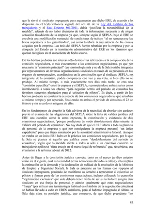 que le sirvió al sindicato impugnante para argumentar que dicho ERE, de acuerdo a lo
dispuesto en el texto entonces vigente del art. 47 de la Ley del Estatuto de los
trabajadores y el Real Decreto 801/2011, debía “justificar la razonabilidad de la
medida”, además de no haber dispuesto de toda la información necesaria y de alegar
actuación fraudulenta de la empresa ya que, siempre según el SEPLA, bajo el ERE se
encubría una modificación sustancial de condiciones de trabajo “al no remunerarse las
horas superiores a las garantizadas”, así como también la inexistencia de las causas
alegadas por la empresa. Las tesis del SEPLA fueron rebatidas por la empresa y por la
abogacía del Estado en la tramitación administrativa del ERE en los términos que
quedan recogidos en el antecedente de hecho cuarto.
De los hechos probados me interesa sólo destacar las referencias a la composición de la
comisión negociadora, o más exactamente a las comisiones negociadoras, ya que por
una parte la “comisión principal” (en terminología mía y no de la Sala) estaba integrada
por representantes de diversas organizaciones sindicales en razón de su presencia en los
órganos de representación, acordándose en la constitución que el sindicato SEPLA, no
integrante de la comisión, podría comparecer con voz y sin voto, si bien ello no se
produjo. Al mismo tiempo, o más exactamente tres días más tarde, se crea una
“comisión específica” entre la empresa y el SEPLA, reconociéndose ambas partes como
interlocutores a todos los efectos “para negociar dentro del período de consultas los
términos concretos planteados para el colectivo de pilotos”. Es decir, a partir de los
hechos probados se constata la existencia de dos comisiones negociadoras que actuaban
al mismo tiempo y por separado, finalizando en ambas el período de consultas el 23 de
febrero y sin acuerdo en ninguna de ellas.
En los fundamentos de derecho la Sala advierte de la necesidad de abordar con carácter
previo al examen de las alegaciones del SEPLA sobre la falta de validez jurídica del
ERE una cuestión como la antes expuesta, la constitución y existencia de dos
comisiones negociadoras, “porque condiciona de modo absolutamente determinante la
validez del período de consultas”. No hay duda de que el ERE afecta a toda la plantilla
de personal de la empresa y que por consiguiente la empresa presentó “un único
expediente” para que fuera autorizado por la autoridad administrativa laboral. Aunque
se trataba de un único ERE hubo en la práctica dos comisiones negociadoras, por lo que
la Sala se plantea si aquello que califica como “desdoblamiento del período de
consultas”, según que la medida afecte a todos o sólo a un colectivo concreto de
trabajadores (pilotos) “tiene encaje en el marco legal de referencia” que, recuérdese, era
el anterior a la reforma laboral de 2012.
Antes de llegar a la conclusión jurídica correcta, tanto en el marco jurídico anterior
como en el vigente, cual es la nulidad de las actuaciones llevadas a cabo (y ello implica
la estimación de la demanda y la declaración de nulidad de la resolución de la Ministra
de Empleo y Seguridad Social), la Sala es prudente en las formas con respecto al
sindicato impugnante, poniendo de manifiesto su derecho a representar al colectivo de
pilotos y formar parte de las comisiones negociadoras, incluso utilizando la expresión
“legitimación exclusiva” que sólo debería tener razón de ser si no hubiere ningún otro
sindicato en esa franja de personal, y admite igualmente que estas negociaciones
“franja” (por utilizar una terminología habitual en el ámbito de la negociación colectiva)
se habían llevado a cabo en ERES anteriores, pero al haberse impugnado el último la
Sala deja clara su posición jurídica, que comparto, de que dicho precedente “no
82

 