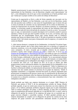 Madrid, posteriormente la parte demandante en el proceso por despido colectivo, una
representante de San Sebastián y tres de Barcelona, elegidas como representantes “ad
hoc”, y dos trabajadores más de la que se dice textualmente en el hecho probado sexto
que “actúan por su propio nombre en los centros de trabajo de Barcelona”.
Consta que la negociación se llevó a cabo de forma separada, por una parte con los
representantes de Madrid y de San Sebastián, y por otra con los de Barcelona, siendo
aún más peculiar (este conflicto es una suma de irregularidades) que el mismo día que
se inicia el período de consultas con los representantes de los centros de Barcelona se
cierran las negociaciones sin acuerdo. Respecto a la primera comisión, la “complejidad
jurídica” se acrecienta cuando la representante del centro de San Sebastián firma sólo
ocho días más tarde del inicio del período de consultas el acta de su cierre “sin acuerdo”
(que yo sepa, un representante no puede descolgarse de la comisión cuando le parezca
oportuno y firmar un acta que sólo le podría vincular, en su caso, a él mismo, pero sigo
insistiendo que las irregularidades fueron algo común durante todo el conflicto),
mientras que hemos de esperar hasta el día 27 de julio (el período de consultas se había
iniciado el día 3 del mismo mes) para el desacuerdo entre la empresa y el comité de los
centros de Madrid.
3. ¿Qué interesa destacar y comentar de los fundamentos de derecho? En primer lugar,
y con carácter general, que la Sala reitera buena parte de su doctrina ya expuesta en
anteriores sentencias, y no es de extrañar lógicamente porque ya ha debido enfrentarse a
casos semejantes. Es decir, recuerda que el despido colectivo ha de respetar la
normativa vigente, tanto europea (Directiva de 1998) y estatal (Art. 51 de la Ley del
Estatuto de lostrabajadores y Real Decreto 801/2011 que estaba en vigor en el momento
de iniciarse el conflicto), así como también la jurisprudencia del Tribunal de Justicia de
la Unión Europea, enfatizando la tesis de que tal despido “no es una potestad soberana
del empresario” y que existe la obligación de “consultar previamente, en tiempo hábil,
con los representantes de los trabajadores para llegar a un acuerdo”, trayendo a colación
la sentencia del TJUE de 3 de febrero de 2011 en la que se afirma que debe
proporcionarse toda la información debida a los representantes de los trabajadores en un
ERE “aunque la empresa esté en un proceso de liquidación”. Sobre la importancia de
facilitar la información debida a la representación del personal, la Sala subraya que debe
valorarse más aún cuando estamos en presencia de un grupo de empresas, “donde el
legislador comunitario y el legislador nacional han hecho un esfuerzo importante para
promocionar la trasparencia del proceso, puesto que la centralización de decisiones por
parte de la empresa dominante sobre las empresas dominadas hace mucho más complejo
el examen de su situación económica y consecuentemente hace más vulnerables a los
trabajadores afectados”.
Queda probado que había una empresa dominante en el grupo, MRC Partners &
Network, que poseía el 99,04 % de las participaciones sociales de Energy (Hecho
probado segundo, al que me remito para conocer las relaciones con otras empresas del
grupo). Al no haberse planteado problema alegación alguna por la parte demandante
sobre el carácter patológico del grupo, a efectos laborales, la Sala sólo se pronuncia
sobre el cumplimiento del entonces aplicable art. 6.4 del RD 801/2011, es decir, sobre la
obligación de aportar las cuentas de las empresas del grupo (no se cuestionó que el
grupo estuviera obligado a consolidar cuentas). Al haber quedado probado que la
empresa demandada no cumplió con la obligación de aportar las cuentas de las otras
empresas del grupo (omisión sólo parcialmente subsanada durante el período de
85

 