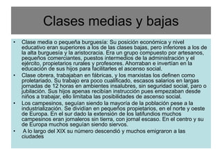 Clases medias y bajas
• Clase media o pequeña burguesía: Su posición económica y nivel
educativo eran superiores a los de las clases bajas, pero inferiores a los de
la alta burguesía y la aristocracia. Era un grupo compuesto por artesanos,
pequeños comerciantes, puestos intermedios de la administración y el
ejército, propietarios rurales y profesores. Ahorraban e invertían en la
educación de sus hijos para facilitarles el ascenso social.
• Clase obrera, trabajaban en fábricas, y los marxistas los definen como
proletariado. Su trabajo era poco cualificado, escasos salarios en largas
jornadas de 12 horas en ambientes insalubres, sin seguridad social, paro o
jubilación. Sus hijos apenas recibían instrucción pues empezaban desde
niños a trabajar, ello limitaba las posibilidades de ascenso social.
• Los campesinos, seguían siendo la mayoría de la población pese a la
industrialización. Se dividían en pequeños propietarios, en el norte y oeste
de Europa. En el sur dado la extensión de los latifundios muchos
campesinos eran jornaleros sin tierra, con jornal escaso. En el centro y su
de Europa muchos seguían siendo siervos.
• A lo largo del XIX su número descendió y muchos emigraron a las
ciudades
 