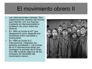 El movimiento obrero II
• Las internacionales obreras: Son
organizaciones obreras del mundo
que intentan unir sus fuerzas
mediante el internacionalismo
proletario (la unión todos los
obreros.
• En 1864 se funda la AIT que
desapareció poco después por
divisiones entre marxistas y
anarquistas.
• En 1889 se funda la II
Internacional, integrada por
partidos socialistas l. Las luchas
de la II Internacional serán por
conseguir la jornada de 8 horas.
Con ella surgirán algunos de los
símbolos de identidad del
movimiento obrero.
 