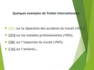Quelques exemples de Traités Internationales
 C012 sur la réparation des accidents du travail (1921);
 C018 sur les maladies professionnelles (1925);
 C081 sur l’inspection du travail (1947);
 C162 sur l’amiante…
 