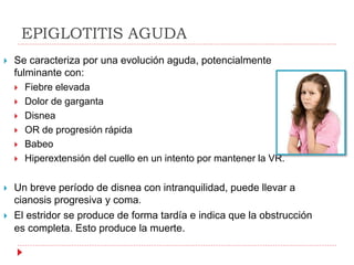 EPIGLOTITIS AGUDA
 Se caracteriza por una evolución aguda, potencialmente
fulminante con:
 Fiebre elevada
 Dolor de garganta
 Disnea
 OR de progresión rápida
 Babeo
 Hiperextensión del cuello en un intento por mantener la VR.
 Un breve período de disnea con intranquilidad, puede llevar a
cianosis progresiva y coma.
 El estridor se produce de forma tardía e indica que la obstrucción
es completa. Esto produce la muerte.
 