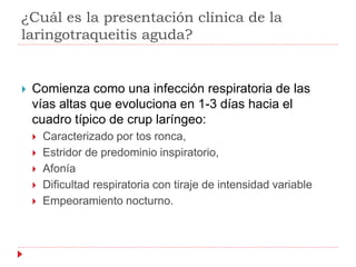 ¿Cuál es la presentación clínica de la
laringotraqueitis aguda?
 Comienza como una infección respiratoria de las
vías altas que evoluciona en 1-3 días hacia el
cuadro típico de crup laríngeo:
 Caracterizado por tos ronca,
 Estridor de predominio inspiratorio,
 Afonía
 Dificultad respiratoria con tiraje de intensidad variable
 Empeoramiento nocturno.
 