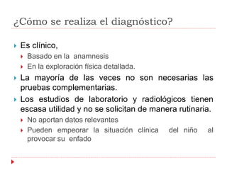 ¿Cómo se realiza el diagnóstico?
 Es clínico,
 Basado en la anamnesis
 En la exploración física detallada.
 La mayoría de las veces no son necesarias las
pruebas complementarias.
 Los estudios de laboratorio y radiológicos tienen
escasa utilidad y no se solicitan de manera rutinaria.
 No aportan datos relevantes
 Pueden empeorar la situación clínica del niño al
provocar su enfado
 