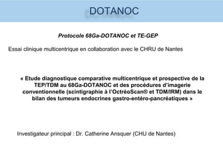 DOTANOC
Protocole 68Ga-DOTANOC et TE-GEP
Essai clinique multicentrique en collaboration avec le CHRU de Nantes
« Etude diagnostique comparative multicentrique et prospective de la
TEP/TDM au 68Ga-DOTANOC et des procédures d’imagerie
conventionnelle (scintigraphie à l’OctréoScan® et TDM/IRM) dans le
bilan des tumeurs endocrines gastro-entéro-pancréatiques »
Investigateur principal : Dr. Catherine Ansquer (CHU de Nantes)
 