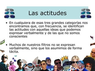 En cualquiera de esas tres grandes categorías nos encontramos que, con frecuencia, se identifican las actitudes con aquellas ideas que podemos expresar verbalmente y de las que no somos conscientes Muchos de nuestros filtros no se expresan verbalmente, sino que los asumimos de forma tácita.   Las actitudes 