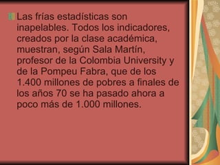 Las frías estadísticas son inapelables. Todos los indicadores, creados por la clase académica, muestran, según Sala Martín, profesor de la Colombia University y de la Pompeu Fabra, que de los 1.400 millones de pobres a finales de los años 70 se ha pasado ahora a poco más de 1.000 millones.  