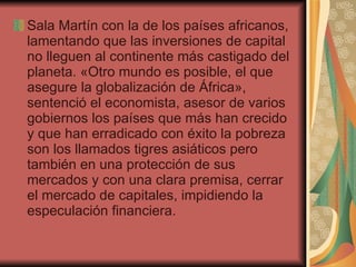 Sala Martín con la de los países africanos, lamentando que las inversiones de capital no lleguen al continente más castigado del planeta. «Otro mundo es posible, el que asegure la globalización de África», sentenció el economista, asesor de varios gobiernos los países que más han crecido y que han erradicado con éxito la pobreza son los llamados tigres asiáticos pero también en una protección de sus mercados y con una clara premisa, cerrar el mercado de capitales, impidiendo la especulación financiera.  