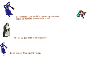 L: Hermana, ¿se ha dado cuenta de que nos sigue un hombre hace media hora?  M : Sí, ¿y qué será lo que quiere?  L: Es lógico. Nos querrá violar.  