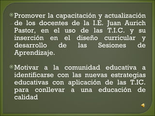 Promover la capacitación y actualización de los docentes de la I.E. Juan Aurich Pastor, en el uso de las T.I.C. y su inserción en el diseño curricular y desarrollo de las Sesiones de Aprendizaje. Motivar a la comunidad educativa a identificarse con las nuevas estrategias educativas con aplicación de las T.IC. para conllevar a una educación de calidad 