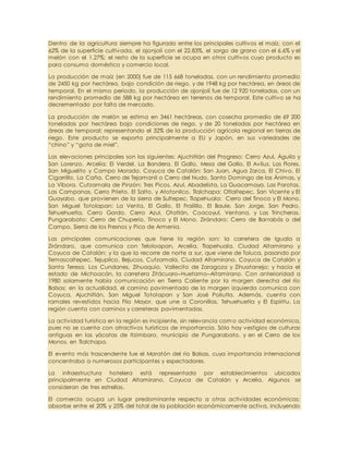 Dentro de la agricultura siempre ha figurado entre los principales cultivos el maíz, con el
62% de la superficie cultivada, el ajonjolí con el 22.83%, el sorgo de grano con el 6.6% y el
melón con el 1.27%; el resto de la superficie se ocupa en otros cultivos cuyo producto es
para consumo doméstico y comercio local.
La producción de maíz (en 2000) fue de 115 668 toneladas, con un rendimiento promedio
de 2450 kg por hectárea, bajo condición de riego, y de 1948 kg por hectárea, en áreas de
temporal. En el mismo periodo, la producción de ajonjolí fue de 12 920 toneladas, con un
rendimiento promedio de 588 kg por hectárea en terrenos de temporal. Este cultivo se ha
decrementado por falta de mercado.
La producción de melón se estima en 3461 hectáreas, con cosecha promedio de 69 200
toneladas por hectárea bajo condiciones de riego, y de 20 toneladas por hectárea en
áreas de temporal; representando el 32% de la producción agrícola regional en tierras de
riego. Este producto se exporta principalmente a EU y Japón, en sus variedades de
“chino” y “gota de miel”.
Las elevaciones principales son las siguientes: Ajuchitlán del Progreso: Cerro Azul, Águila y
San Lorenzo. Arcelia: El Verdel, La Bandera, El Gallo, Mesa del Gallo, El Aviluz, Las Flores,
San Miguelito y Campo Morado. Coyuca de Catalán: San Juan, Agua Zarca, El Chivo, El
Cigarrillo, La Caña, Cerro de Tejamanil o Cerro del Nudo, Santo Domingo de las Ánimas, y
La Víbora. Cutzamala de Pinzón: Tres Picos, Azul, Abadelista, La Guacamaya, Las Parotas,
Las Campanas, Cerro Prieto, El Salto, y Atotonilco. Tlalchapa: Otlaltepec, San Vicente y El
Guayabo, que provienen de la sierra de Sultepec. Tlapehuala: Cerro del Tinoco y El Mono.
San Miguel Totolapan: La Venta, El Gallo, El Frailillo, El Baule, San Jorge, San Pedro,
Tehuehuetla, Cerro Gordo, Cerro Azul, Otatlán, Coacoyul, Ventana, y Las Trincheras.
Pungarabato: Cerro de Chuperio, Tinoco y El Mono. Zirándaro: Cerro de Barrabás o del
Campo, Sierra de los Fresnos y Pico de Armenia.
Las principales comunicaciones que tiene la región son: la carretera de Iguala a
Zirándaro, que comunica con Teloloapan, Arcelia, Tlapehuala, Ciudad Altamirano y
Coyuca de Catalán; y la que la recorre de norte a sur, que viene de Toluca, pasando por
Temascaltepec, Tejupilco, Bejucos, Cutzamala, Ciudad Altamirano, Coyuca de Catalán y
Santa Teresa, Los Cundanes, Zihuaquio, Vallecito de Zaragoza y Zihuatanejo; y hacia el
estado de Michoacán, la carretera Zitácuaro–Huetamo–Altamirano. Con anterioridad a
1980 solamente había comunicación en Tierra Caliente por la margen derecha del río
Balsas; en la actualidad, el camino pavimentado de la margen izquierda comunica con
Coyuca, Ajuchitlán, San Miguel Totolapan y San José Poliutla. Además, cuenta con
ramales revestidos hacia Filo Mayor, que une a Coronillas, Tehuehuetla y El Espíritu. La
región cuenta con caminos y carreteras pavimentadas.
La actividad turística en la región es incipiente, sin relevancia com o actividad económica,
pues no se cuenta con atractivos turísticos de importancia. Sólo hay vestigios de culturas
antiguas en las yácatas de Itzimbaro, municipio de Pungarabato, y en el Cerro de los
Monos, en Tlalchapa.
El evento más trascendente fue el Maratón del río Balsas, cuya importancia internacional
concentraba a numerosos participantes y espectadores.
La infraestructura hotelera está representada por establecimientos ubicados
principalmente en Ciudad Altamirano, Coyuca de Catalán y Arcelia. Algunos se
consideran de tres estrellas.
El comercio ocupa un lugar predominante respecto a otras actividades económicas;
absorbe entre el 20% y 25% del total de la población económicamente activa, incluyendo
 