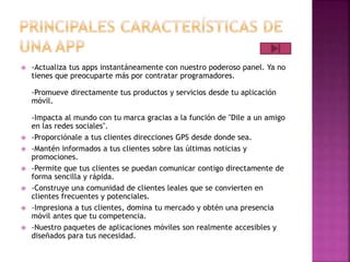  -Actualiza tus apps instantáneamente con nuestro poderoso panel. Ya no
tienes que preocuparte más por contratar programadores.
-Promueve directamente tus productos y servicios desde tu aplicación
móvil.
-Impacta al mundo con tu marca gracias a la función de "Dile a un amigo
en las redes sociales".
 -Proporciónale a tus clientes direcciones GPS desde donde sea.
 -Mantén informados a tus clientes sobre las últimas noticias y
promociones.
 -Permite que tus clientes se puedan comunicar contigo directamente de
forma sencilla y rápida.
 -Construye una comunidad de clientes leales que se convierten en
clientes frecuentes y potenciales.
 -Impresiona a tus clientes, domina tu mercado y obtén una presencia
móvil antes que tu competencia.
 -Nuestro paquetes de aplicaciones móviles son realmente accesibles y
diseñados para tus necesidad.
 