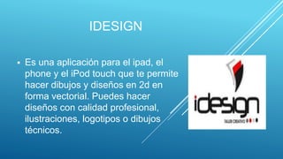IDESIGN
 Es una aplicación para el ipad, el
phone y el iPod touch que te permite
hacer dibujos y diseños en 2d en
forma vectorial. Puedes hacer
diseños con calidad profesional,
ilustraciones, logotipos o dibujos
técnicos.
 