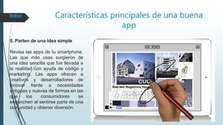 Características principales de una buena
app
5. Parten de una idea simple
Revisa las apps de tu smartphone.
Las que más usas surgieron de
una idea sencilla que fue llevada a
la realidad con ayuda de código y
marketing. Las apps ofrecen a
creativos y desarrolladores de
innovar frente a necesidades
antiguas y nuevas de formas en las
que los consumidores se
enganchen al sentirse parte de una
comunidad y obtener diversión.
Índice
 