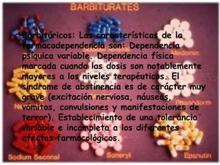 • Barbitúricos: Las características de la
  farmacodependencia son: Dependencia
  psíquica variable. Dependencia física
  marcada cuando las dosis son notablemente
  mayores a los niveles terapéuticos. El
  síndrome de abstinencia es de carácter muy
  grave (excitación nerviosa, náuseas,
  vómitos, convulsiones y manifestaciones de
  terror). Establecimiento de una tolerancia
  variable e incompleta a los diferentes
  efectos farmacológicos.
 