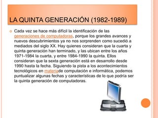 LA QUINTA GENERACIÓN (1982-1989)
 Cada vez se hace más difícil la identificación de las
generaciones de computadoras, porque los grandes avances y
nuevos descubrimientos ya no nos sorprenden como sucedió a
mediados del siglo XX. Hay quienes consideran que la cuarta y
quinta generación han terminado, y las ubican entre los años
1971-1984 la cuarta, y entre 1984-1990 la quinta. Ellos
consideran que la sexta generación está en desarrollo desde
1990 hasta la fecha. Siguiendo la pista a los acontecimientos
tecnológicos en materiade computación e informática, podemos
puntualizar algunas fechas y características de lo que podría ser
la quinta generación de computadoras.
 