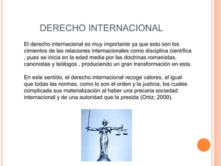 DERECHO INTERNACIONAL
El derecho internacional es muy importante ya que esto son los
cimientos de las relaciones internacionales como disciplina científica
, pues se inicia en la edad media por las doctrinas romanistas,
canonistas y teólogos , produciendo un gran transformación en esta.
En este sentido, el derecho internacional recoge valores, al igual
que todas las normas, como lo son el orden y la justicia, los cuales
complicada sus materialización al haber una precaria sociedad
internacional y de una autoridad que la presida (Ortiz; 2000).
 