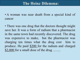 The Heinz Dilemma:
• A woman was near death from a special kind of
cancer
• There was one drug that the doctors thought might
save her. It was a form of radium that a pharmacist
in the same town had recently discovered. The drug
was expensive to make, but the pharmacist was
charging ten times what the drug cost him to
produce. He paid $200 for the radium and charged
$2,000 for a small dose of the drug …….
 